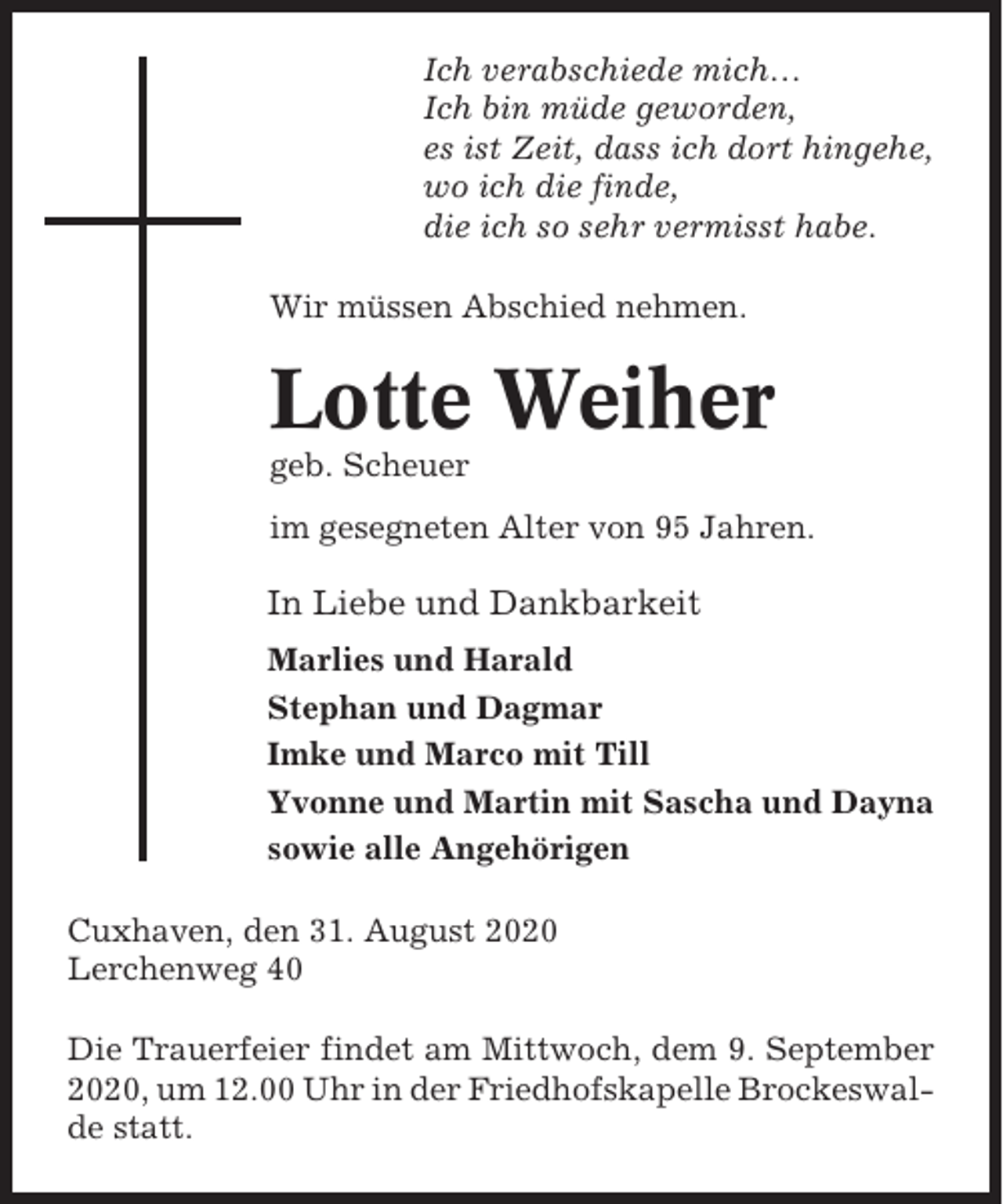 <p>Ich verabschiede mich…<br />Ich bin müde geworden,<br />es ist Zeit, dass ich dort hingehe,<br />wo ich die finde,<br />die ich so sehr vermisst habe.<br />Wir müssen Abschied nehmen.</p><p>Lotte Weiher<br />geb. Scheuer<br />im gesegneten Alter von 95 Jahren.</p><p>In Liebe und Dankbarkeit<br />Marlies und Harald<br />Stephan und Dagmar<br />Imke und Marco mit Till<br />Yvonne und Martin mit Sascha und Dayna<br />sowie alle Angehörigen<br />Cuxhaven, den 31. August 2020<br />Lerchenweg 40<br />Die Trauerfeier findet am Mittwoch, dem 9. September<br />2020, um 12.00 Uhr in der Friedhofskapelle Brockeswalde statt.</p>