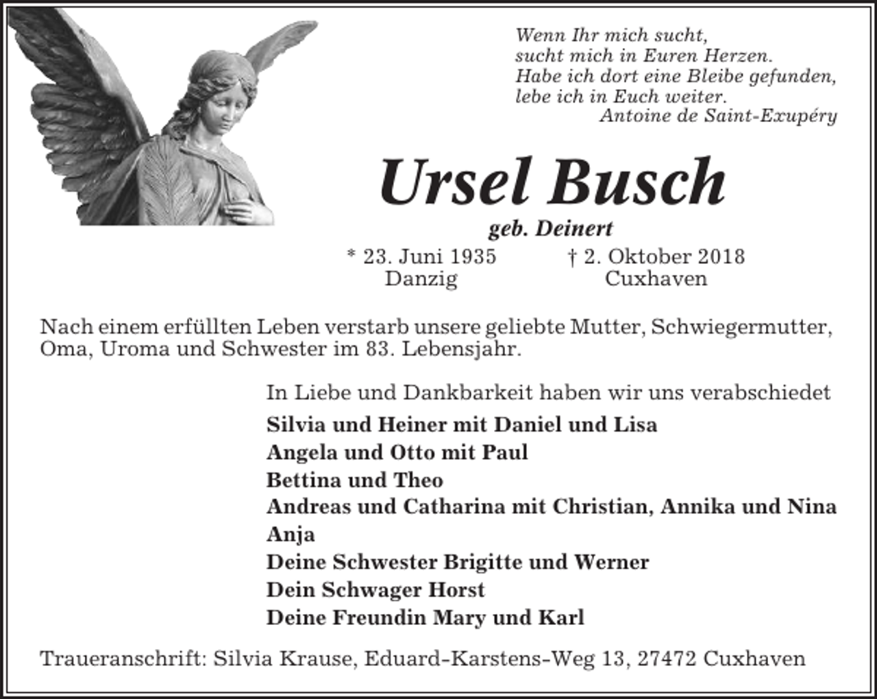 <p>Wenn Ihr mich sucht,<br />sucht mich in Euren Herzen.<br />Habe ich dort eine Bleibe gefunden,<br />lebe ich in Euch weiter.<br />Antoine de Saint-Exupéry</p><p>Ursel Busch<br />geb. Deinert<br />* 23. Juni 1935<br />† 2. Oktober 2018<br />Danzig<br />Cuxhaven<br />Nach einem erfüllten Leben verstarb unsere geliebte Mutter, Schwiegermutter,<br />Oma, Uroma und Schwester im 83. Lebensjahr.<br />In Liebe und Dankbarkeit haben wir uns verabschiedet<br />Silvia und Heiner mit Daniel und Lisa<br />Angela und Otto mit Paul<br />Bettina und Theo<br />Andreas und Catharina mit Christian, Annika und Nina<br />Anja<br />Deine Schwester Brigitte und Werner<br />Dein Schwager Horst<br />Deine Freundin Mary und Karl<br />Traueranschrift: Silvia Krause, Eduard-Karstens-Weg 13, 27472 Cuxhaven</p>
