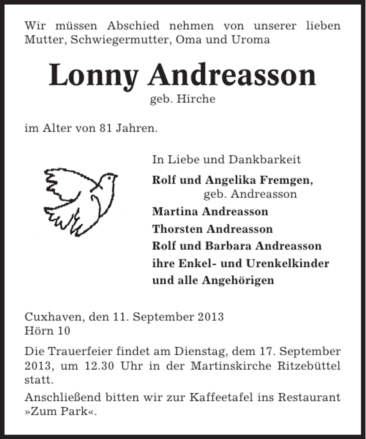 <p>Wir müssen Abschied nehmen von unserer lieben<br />Mutter, Schwiegermutter, Oma und Uroma</p><p>Lonny Andreasson<br />geb. Hirche<br />im Alter von 81 Jahren.<br />In Liebe und Dankbarkeit<br />Rolf und Angelika Fremgen,<br />geb. Andreasson<br />Martina Andreasson<br />Thorsten Andreasson<br />Rolf und Barbara Andreasson<br />ihre Enkel- und Urenkelkinder<br />und alle Angehörigen<br />Cuxhaven, den 11. September 2013<br />Hörn 10<br />Die Trauerfeier findet am Dienstag, dem 17. September<br />2013, um 12.30 Uhr in der Martinskirche Ritzebüttel<br />statt.<br />Anschließend bitten wir zur Kaffeetafel ins Restaurant<br />»Zum Park«.</p>