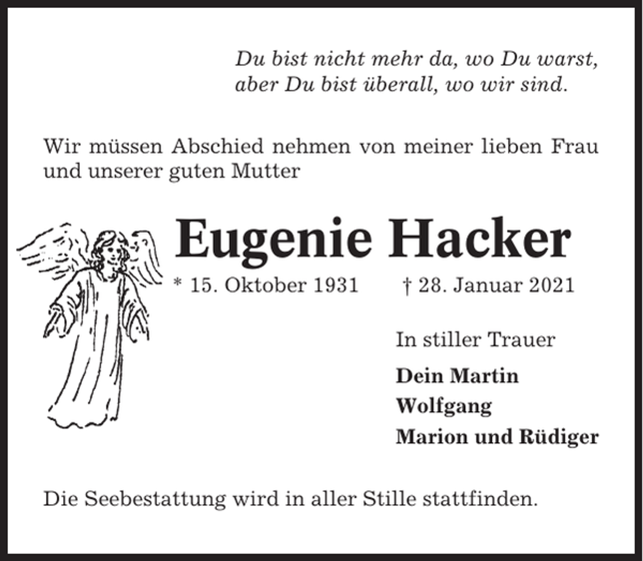 <p>Du bist nicht mehr da, wo Du warst,<br />aber Du bist überall, wo wir sind.<br />Wir müssen Abschied nehmen von meiner lieben Frau<br />und unserer guten Mutter</p><p>Eugenie Hacker<br />* 15. Oktober 1931</p><p>† 28. Januar 2021<br />In stiller Trauer<br />Dein Martin<br />Wolfgang<br />Marion und Rüdiger</p><p>Die Seebestattung wird in aller Stille stattfinden.</p>