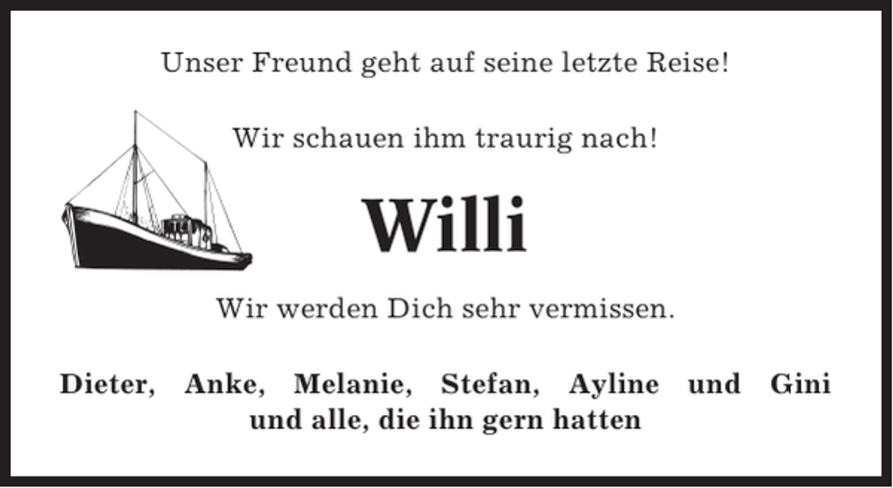 <p>Unser Freund geht auf seine letzte Reise!<br />Wir schauen ihm traurig nach!</p><p>Willi<br />Wir werden Dich sehr vermissen.<br />Dieter, Anke, Melanie, Stefan, Ayline und Gini<br />und alle, die ihn gern hatten</p>