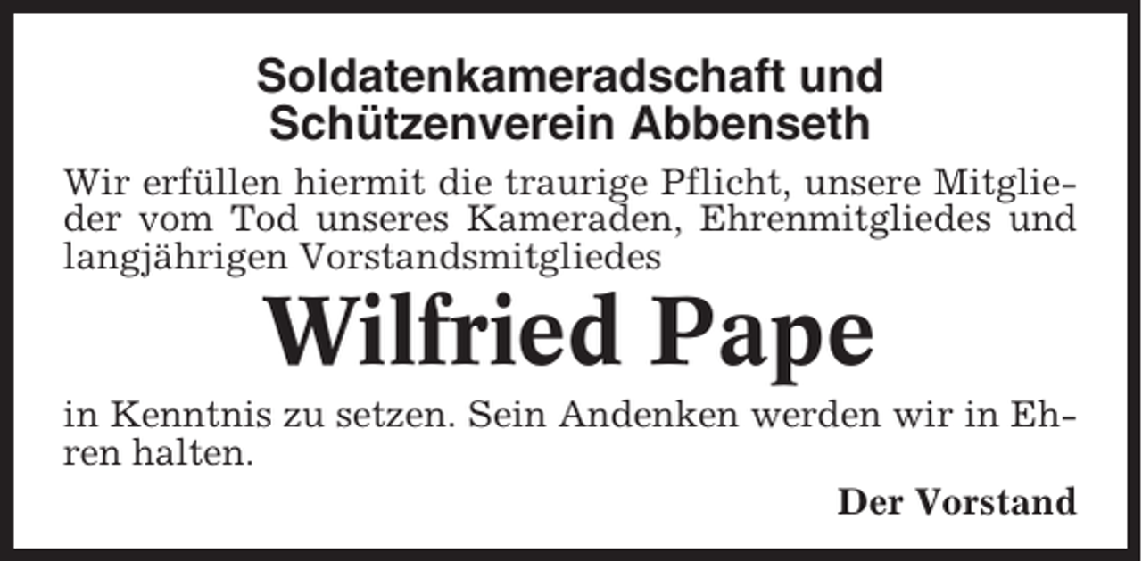 <p>Soldatenkameradschaft und<br />Schützenverein Abbenseth<br />Wir erfüllen hiermit die traurige Pflicht, unsere Mitglieder vom Tod unseres Kameraden, Ehrenmitgliedes und<br />langjährigen Vorstandsmitgliedes</p><p>Wilfried Pape<br />in Kenntnis zu setzen. Sein Andenken werden wir in Ehren halten.<br />Der Vorstand</p>