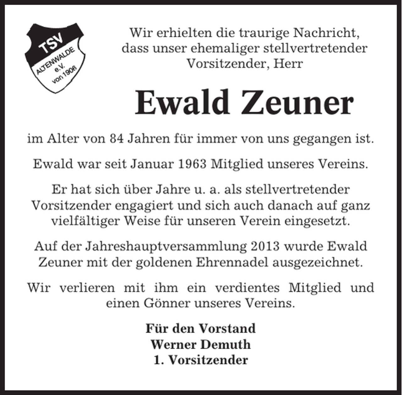 <p>Wir erhielten die traurige Nachricht,<br />dass unser ehemaliger stellvertretender<br />Vorsitzender, Herr</p><p>Ewald Zeuner<br />im Alter von 84 Jahren für immer von uns gegangen ist.<br />Ewald war seit Januar 1963 Mitglied unseres Vereins.<br />Er hat sich über Jahre u. a. als stellvertretender<br />Vorsitzender engagiert und sich auch danach auf ganz<br />vielfältiger Weise für unseren Verein eingesetzt.<br />Auf der Jahreshauptversammlung 2013 wurde Ewald<br />Zeuner mit der goldenen Ehrennadel ausgezeichnet.<br />Wir verlieren mit ihm ein verdientes Mitglied und<br />einen Gönner unseres Vereins.<br />Für den Vorstand<br />Werner Demuth<br />1. Vorsitzender</p>