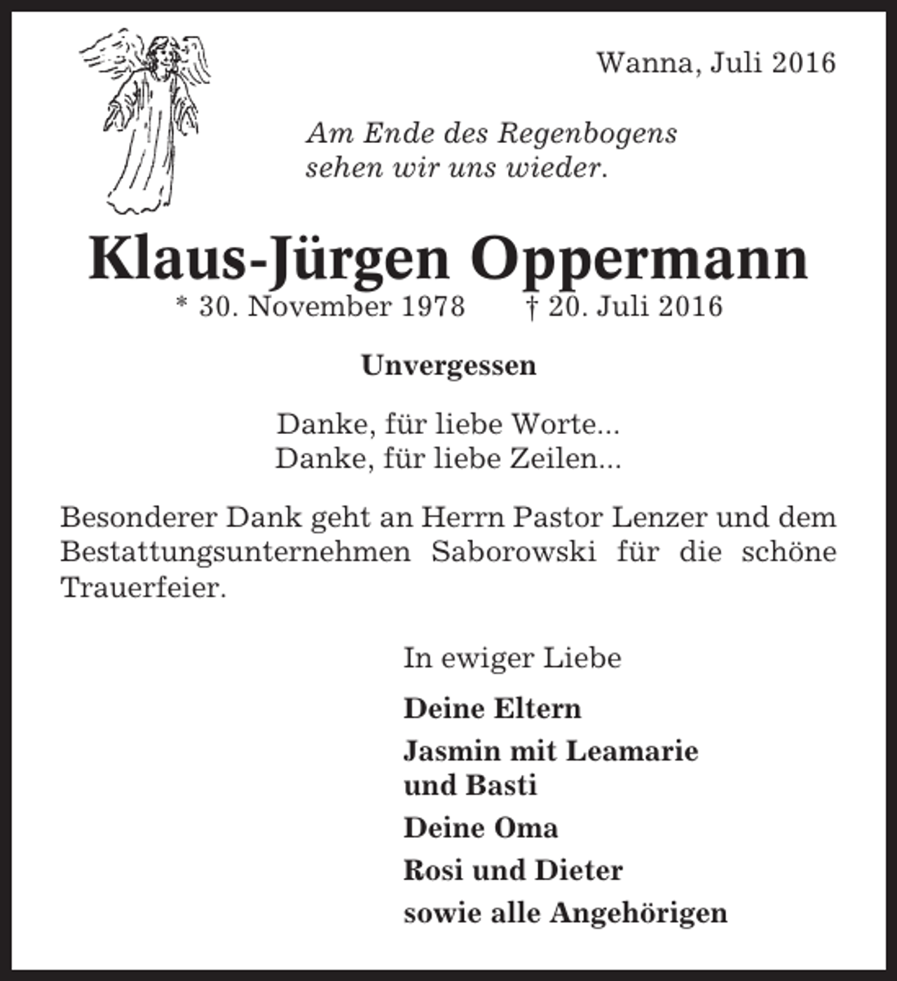 <p>Wanna, Juli 2016<br />Am Ende des Regenbogens<br />sehen wir uns wieder.</p><p>Klaus-Jürgen Oppermann<br />* 30. November 1978</p><p>† 20. Juli 2016</p><p>Unvergessen<br />Danke, für liebe Worte...<br />Danke, für liebe Zeilen...<br />Besonderer Dank geht an Herrn Pastor Lenzer und dem<br />Bestattungsunternehmen Saborowski für die schöne<br />Trauerfeier.<br />In ewiger Liebe<br />Deine Eltern<br />Jasmin mit Leamarie<br />und Basti<br />Deine Oma<br />Rosi und Dieter<br />sowie alle Angehörigen</p>