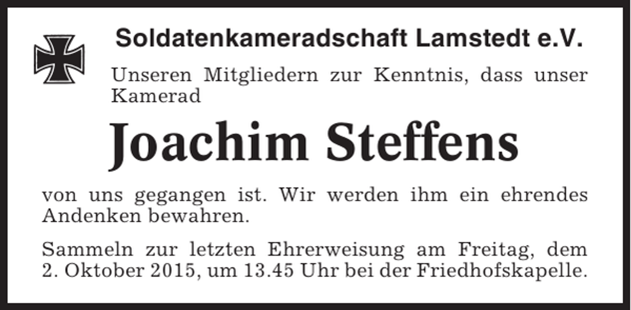 <p>Soldatenkameradschaft Lamstedt e.V.<br />Unseren Mitgliedern zur Kenntnis, dass unser<br />Kamerad</p><p>Joachim Steffens<br />von uns gegangen ist. Wir werden ihm ein ehrendes<br />Andenken bewahren.<br />Sammeln zur letzten Ehrerweisung am Freitag, dem<br />2. Oktober 2015, um 13.45 Uhr bei der Friedhofskapelle.</p>