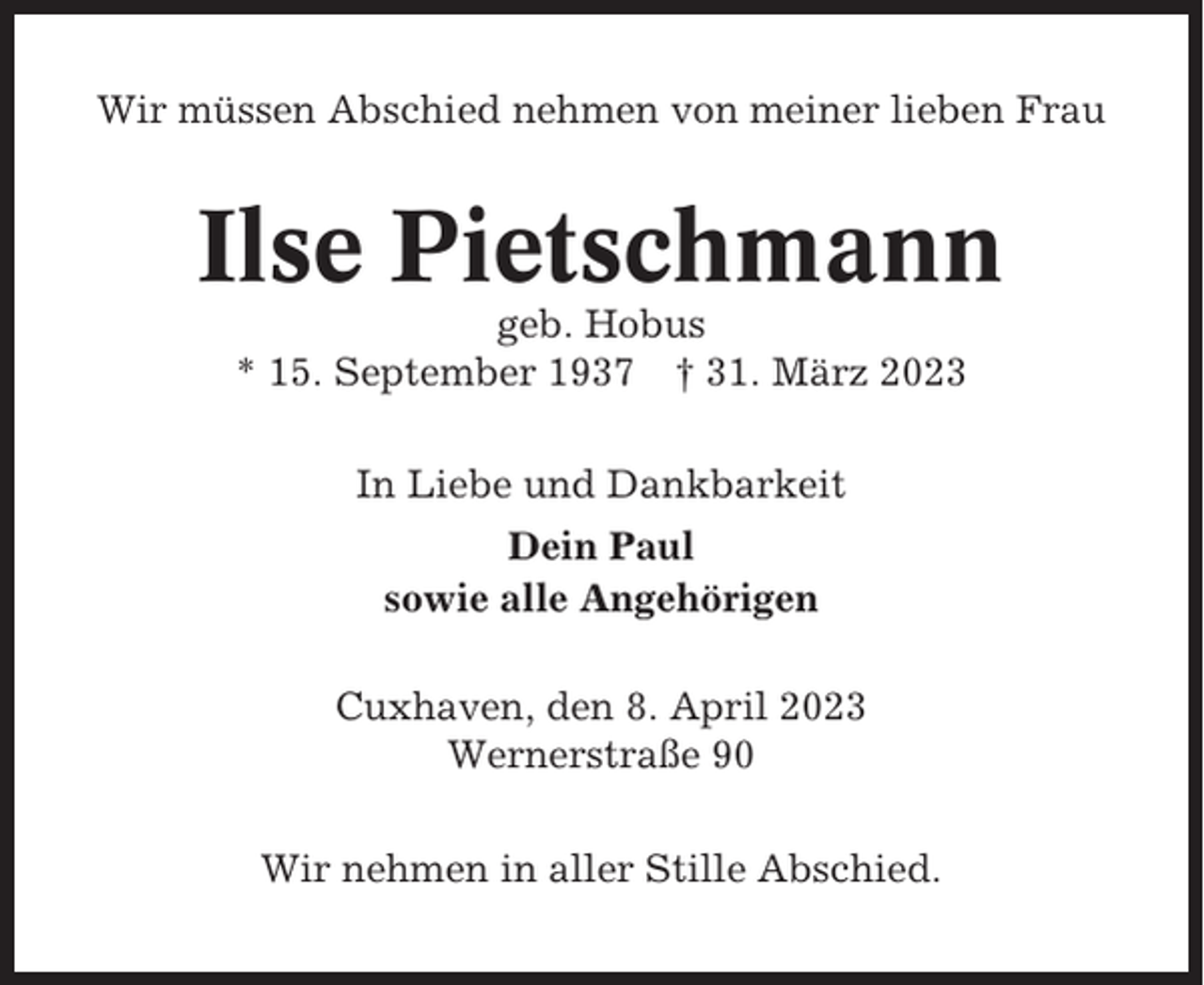 <p>Wir müssen Abschied nehmen von meiner lieben Frau</p><p>Ilse Pietschmann<br />geb. Hobus<br />* 15. September 1937 † 31. März 2023<br />In Liebe und Dankbarkeit<br />Dein Paul<br />sowie alle Angehörigen<br />Cuxhaven, den 8. April 2023<br />Wernerstraße 90<br />Wir nehmen in aller Stille Abschied.</p>