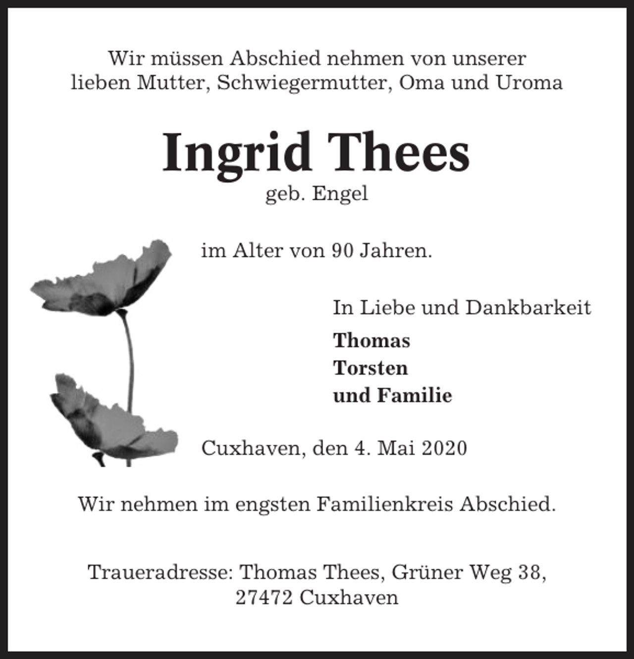 <p>Wir müssen Abschied nehmen von unserer<br />lieben Mutter, Schwiegermutter, Oma und Uroma</p><p>Ingrid Thees<br />geb. Engel<br />im Alter von 90 Jahren.<br />In Liebe und Dankbarkeit<br />Thomas<br />Torsten<br />und Familie<br />Cuxhaven, den 4. Mai 2020<br />Wir nehmen im engsten Familienkreis Abschied.<br />Traueradresse: Thomas Thees, Grüner Weg 38,<br />27472 Cuxhaven</p>