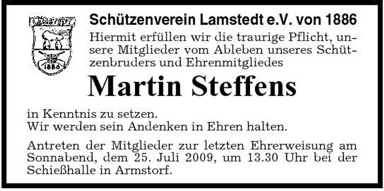 <p>Schützenverein Lamstedt e.V. von 1886<br />Hiermit erfüllen wir die traurige Pflicht, unsere Mitglieder vom Ableben unseres Schützenbruders und Ehrenmitgliedes</p><p>Martin Steffens<br />in Kenntnis zu setzen. Wir werden sein Andenken in Ehren halten. Antreten der Mitglieder zur letzten Ehrerweisung am Sonnabend, dem 25. Juli 2009, um 13.30 Uhr bei der Schießhalle in Armstorf.</p>