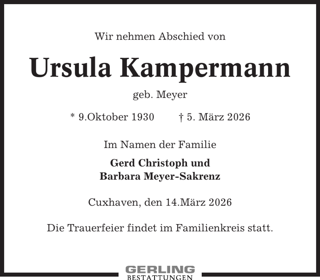 <p>Wir nehmen Abschied von</p><p>Ursula Kampermann<br />geb. Meyer<br />* 9.Oktober 1930</p><p>† 5. März 2026</p><p>Im Namen der Familie<br />Gerd Christoph und<br />Barbara Meyer-Sakrenz<br />Cuxhaven, den 14.März 2026<br />Die Trauerfeier findet im Familienkreis statt.</p>