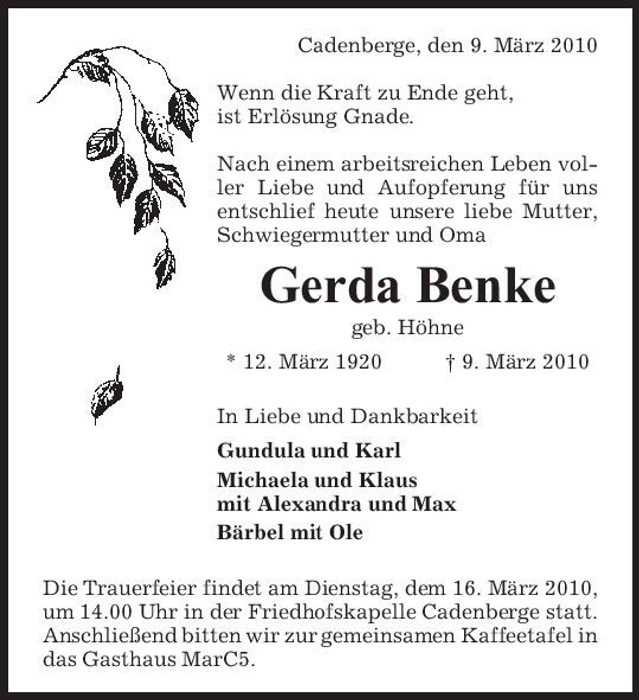 <p>Cadenberge, den 9. März 2010 Wenn die Kraft zu Ende geht, ist Erlösung Gnade. Nach einem arbeitsreichen Leben voller Liebe und Aufopferung für uns entschlief heute unsere liebe Mutter, Schwiegermutter und Oma</p><p>Gerda Benke<br />geb. Höhne * 12. März 1920 † 9. März 2010 In Liebe und Dankbarkeit Gundula und Karl Michaela und Klaus mit Alexandra und Max Bärbel mit Ole Die Trauerfeier findet am Dienstag, dem 16. März 2010, um 14.00 Uhr in der Friedhofskapelle Cadenberge statt. Anschließend bitten wir zur gemeinsamen Kaffeetafel in das Gasthaus MarC5.</p>