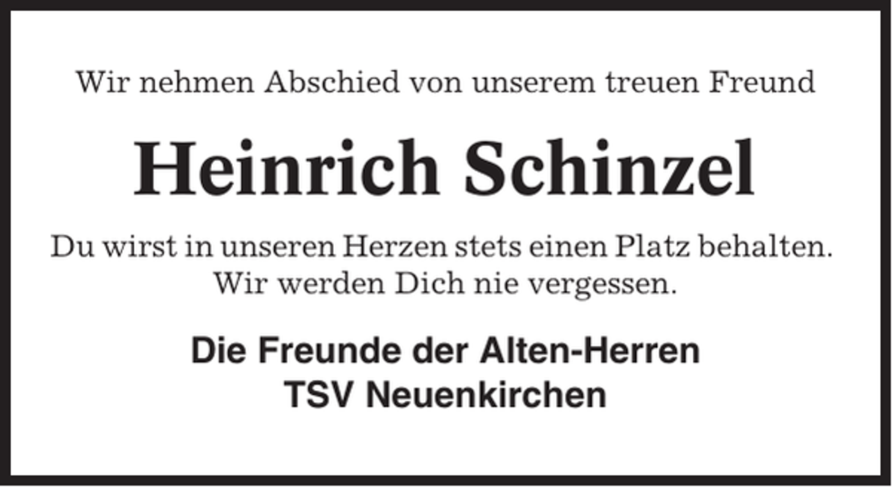 <p>Wir nehmen Abschied von unserem treuen Freund</p><p>Heinrich Schinzel<br />Du wirst in unseren Herzen stets einen Platz behalten.<br />Wir werden Dich nie vergessen.</p><p>Die Freunde der Alten-Herren<br />TSV Neuenkirchen</p>