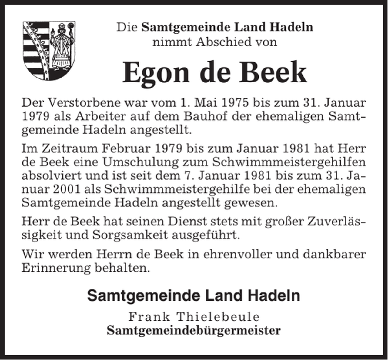 <p>Die Samtgemeinde Land Hadeln<br />nimmt Abschied von</p><p>Egon de Beek<br />Der Verstorbene war vom 1. Mai 1975 bis zum 31. Januar<br />1979 als Arbeiter auf dem Bauhof der ehemaligen Samtgemeinde Hadeln angestellt.<br />Im Zeitraum Februar 1979 bis zum Januar 1981 hat Herr<br />de Beek eine Umschulung zum Schwimmmeistergehilfen<br />absolviert und ist seit dem 7. Januar 1981 bis zum 31. Januar 2001 als Schwimmmeistergehilfe bei der ehemaligen<br />Samtgemeinde Hadeln angestellt gewesen.<br />Herr de Beek hat seinen Dienst stets mit großer Zuverlässigkeit und Sorgsamkeit ausgeführt.<br />Wir werden Herrn de Beek in ehrenvoller und dankbarer<br />Erinnerung behalten.</p><p>Samtgemeinde Land Hadeln<br />Frank Thielebeule<br />Samtgemeindebürgermeister</p>