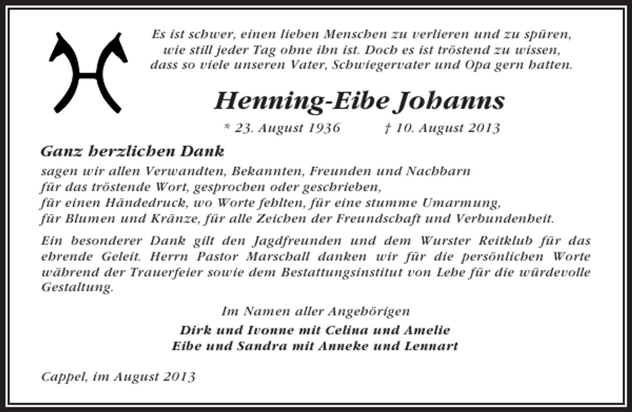 <p>Es ist schwer, einen lieben Menschen zu verlieren und zu spüren,<br />wie still jeder Tag ohne ihn ist. Doch es ist tröstend zu wissen,<br />dass so viele unseren Vater, Schwiegervater und Opa gern hatten.</p><p>Henning-Eibe Johanns<br />* 23. August 1936</p><p>† 10. August 2013</p><p>Ganz herzlichen Dank<br />sagen wir allen Verwandten, Bekannten, Freunden und Nachbarn<br />für das tröstende Wort, gesprochen oder geschrieben,<br />für einen Händedruck, wo Worte fehlten, für eine stumme Umarmung,<br />für Blumen und Kränze, für alle Zeichen der Freundschaft und Verbundenheit.<br />Ein besonderer Dank gilt den Jagdfreunden und dem Wurster Reitklub für das<br />ehrende Geleit. Herrn Pastor Marschall danken wir für die persönlichen Worte<br />während der Trauerfeier sowie dem Bestattungsinstitut von Lehe für die würdevolle<br />Gestaltung.<br />Im Namen aller Angehörigen<br />Dirk und Ivonne mit Celina und Amelie<br />Eibe und Sandra mit Anneke und Lennart<br />Cappel, im August 2013</p>