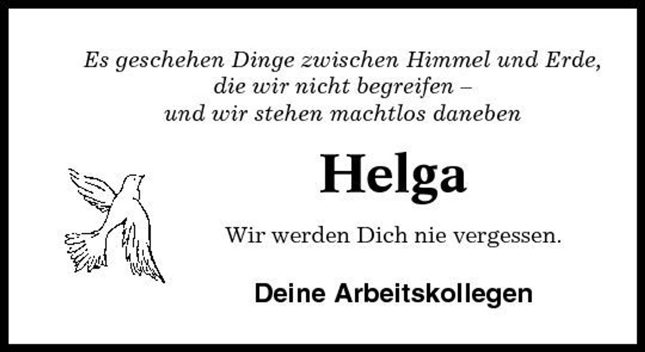 <p>Es geschehen Dinge zwischen Himmel und Erde, die wir nicht begreifen – und wir stehen machtlos daneben</p><p>Helga<br />Wir werden Dich nie vergessen.</p><p>Deine Arbeitskollegen</p>