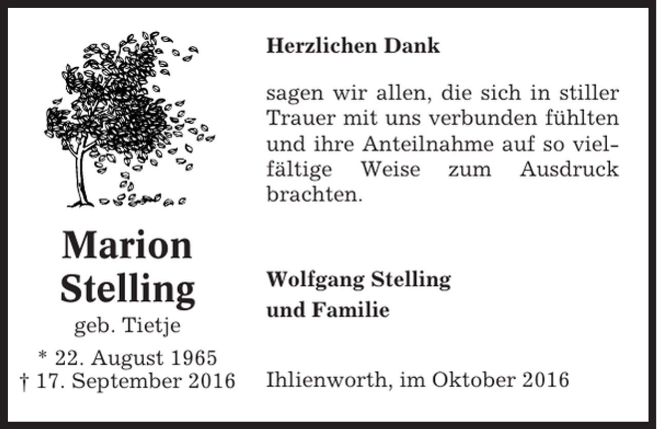 <p>Herzlichen Dank<br />sagen wir allen, die sich in stiller<br />Trauer mit uns verbunden fühlten<br />und ihre Anteilnahme auf so vielfältige Weise zum Ausdruck<br />brachten.</p><p>Marion<br />Stelling<br />geb. Tietje<br />* 22. August 1965<br />† 17. September 2016</p><p>Wolfgang Stelling<br />und Familie<br />Ihlienworth, im Oktober 2016</p>