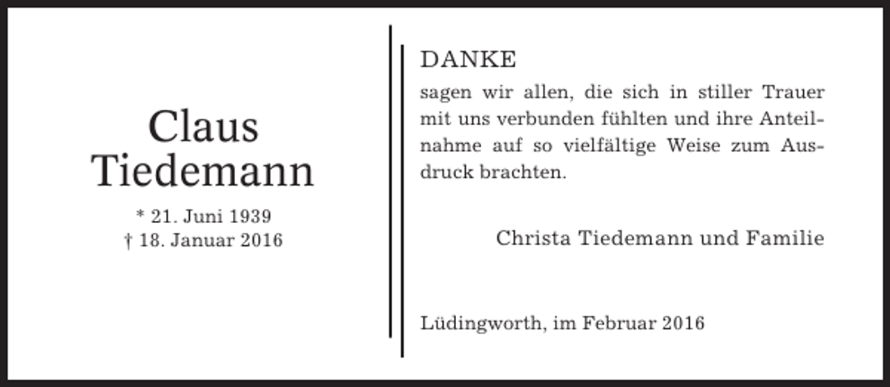 <p>DANKE</p><p>Claus<br />Tiedemann<br />* 21. Juni 1939<br />† 18. Januar 2016</p><p>sagen wir allen, die sich in stiller Trauer<br />mit uns verbunden fühlten und ihre Anteilnahme auf so vielfältige Weise zum Ausdruck brachten.</p><p>Christa Tiedemann und Familie</p><p>Lüdingworth, im Februar 2016</p>