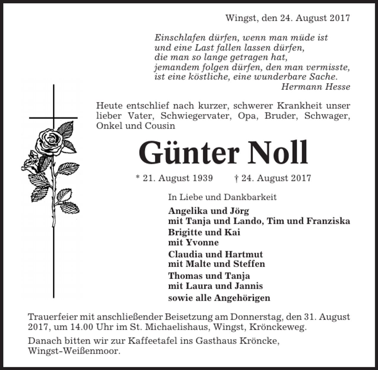 <p>Wingst, den 24. August 2017<br />Einschlafen dürfen, wenn man müde ist<br />und eine Last fallen lassen dürfen,<br />die man so lange getragen hat,<br />jemandem folgen dürfen, den man vermisste,<br />ist eine köstliche, eine wunderbare Sache.<br />Hermann Hesse<br />Heute entschlief nach kurzer, schwerer Krankheit unser<br />lieber Vater, Schwiegervater, Opa, Bruder, Schwager,<br />Onkel und Cousin</p><p>Günter Noll<br />* 21. August 1939</p><p>† 24. August 2017</p><p>In Liebe und Dankbarkeit</p><p>Angelika und Jörg<br />mit Tanja und Lando, Tim und Franziska<br />Brigitte und Kai<br />mit Yvonne<br />Claudia und Hartmut<br />mit Malte und Steffen<br />Thomas und Tanja<br />mit Laura und Jannis<br />sowie alle Angehörigen<br />Trauerfeier mit anschließender Beisetzung am Donnerstag, den 31. August<br />2017, um 14.00 Uhr im St. Michaelishaus, Wingst, Krönckeweg.<br />Danach bitten wir zur Kaffeetafel ins Gasthaus Kröncke,<br />Wingst-Weißenmoor.</p>