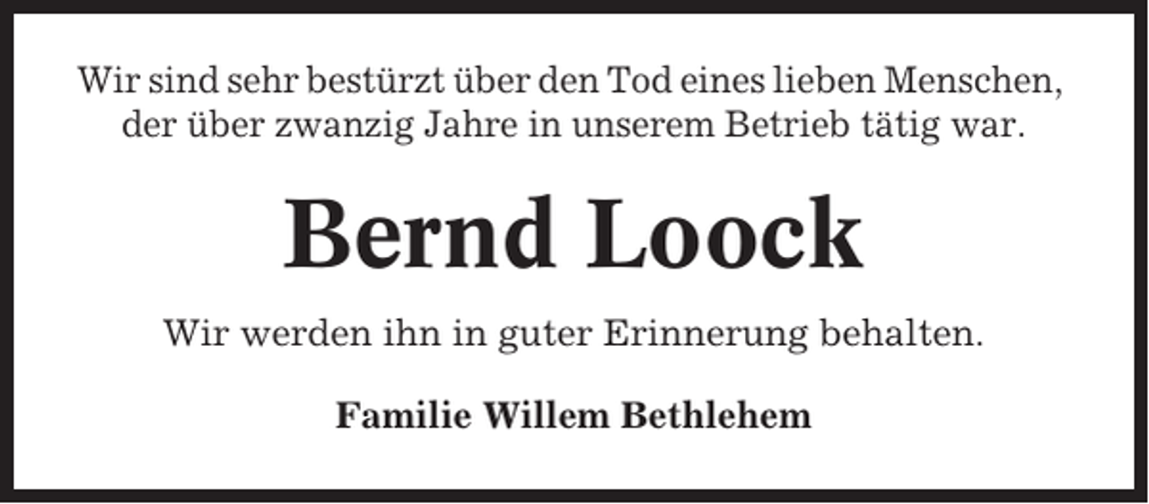 <p>Wir sind sehr bestürzt über den Tod eines lieben Menschen,<br />der über zwanzig Jahre in unserem Betrieb tätig war.</p><p>Bernd Loock<br />Wir werden ihn in guter Erinnerung behalten.<br />Familie Willem Bethlehem</p>