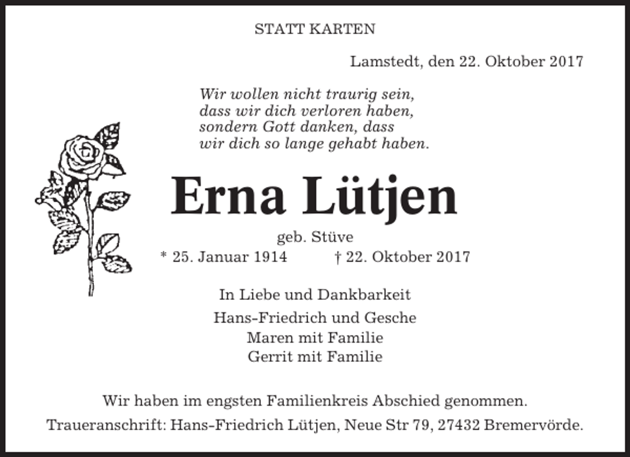 <p>STATT KARTEN</p><p>Lamstedt, den 22. Oktober 2017<br />Wir wollen nicht traurig sein,<br />dass wir dich verloren haben,<br />sondern Gott danken, dass<br />wir dich so lange gehabt haben.</p><p>Erna Lütjen<br />geb. Stüve<br />* 25. Januar 1914<br />† 22. Oktober 2017<br />In Liebe und Dankbarkeit<br />Hans-Friedrich und Gesche<br />Maren mit Familie<br />Gerrit mit Familie<br />Wir haben im engsten Familienkreis Abschied genommen.<br />Traueranschrift: Hans-Friedrich Lütjen, Neue Str 79, 27432 Bremervörde.</p>