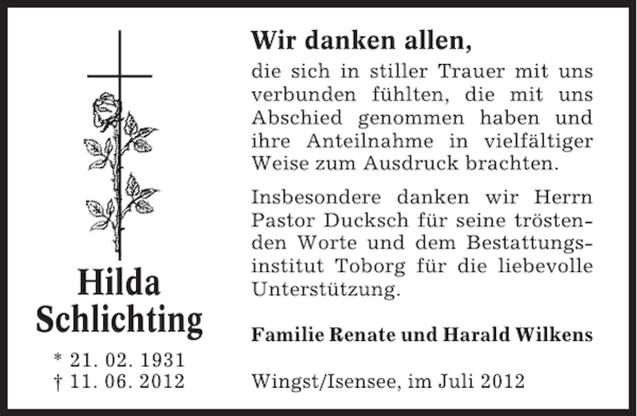 <p>Wir danken allen,<br />die sich in stiller Trauer mit uns<br />verbunden fühlten, die mit uns<br />Abschied genommen haben und<br />ihre Anteilnahme in vielfältiger<br />Weise zum Ausdruck brachten.</p><p>Hilda<br />Schlichting<br />* 21. 02. 1931<br />† 11. 06. 2012</p><p>Insbesondere danken wir Herrn<br />Pastor Ducksch für seine tröstenden Worte und dem Bestattungsinstitut Toborg für die liebevolle<br />Unterstützung.<br />Familie Renate und Harald Wilkens<br />Wingst/Isensee, im Juli 2012</p>