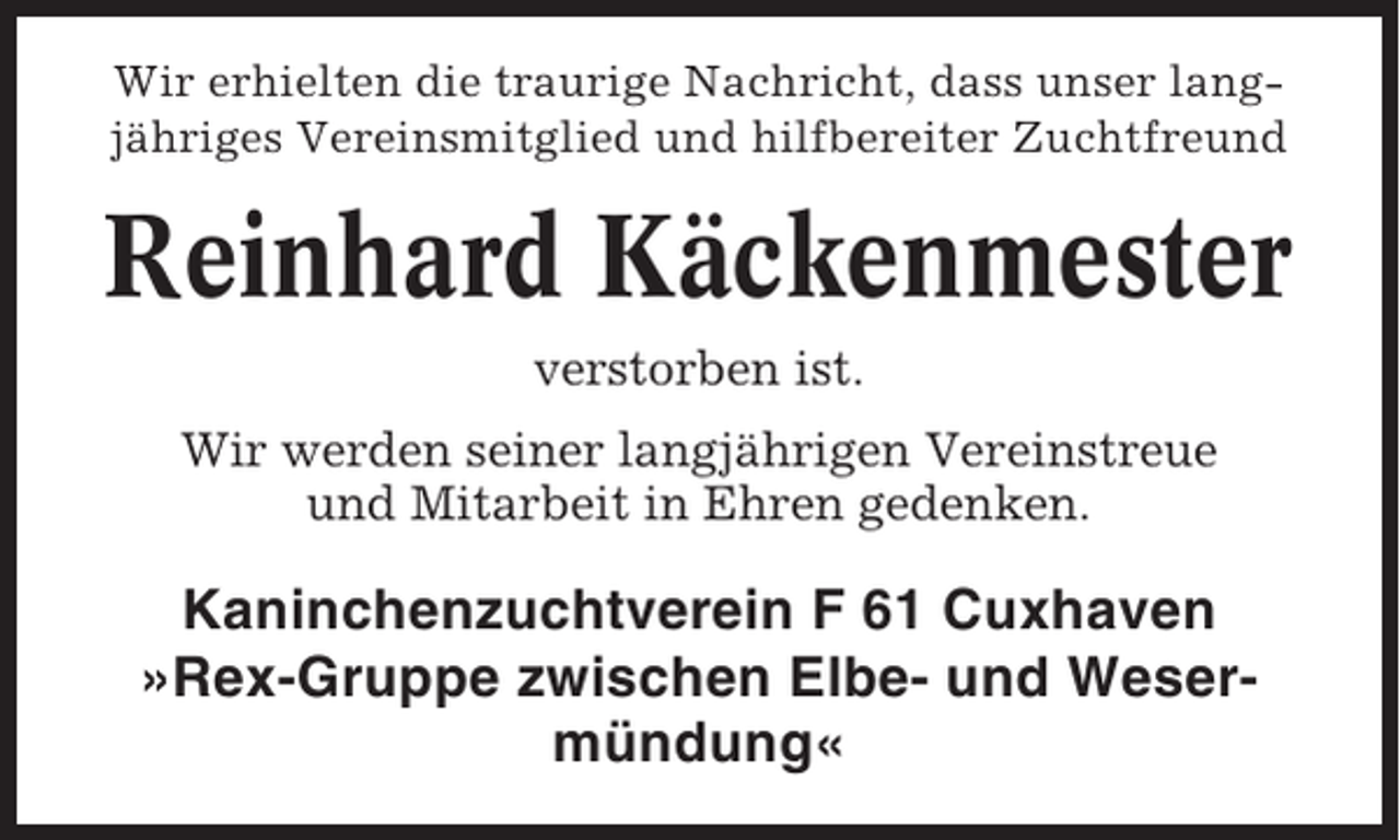 <p>Wir erhielten die traurige Nachricht, dass unser langjähriges Vereinsmitglied und hilfbereiter Zuchtfreund</p><p>Reinhard Käckenmester<br />verstorben ist.<br />Wir werden seiner langjährigen Vereinstreue<br />und Mitarbeit in Ehren gedenken.</p><p>Kaninchenzuchtverein F 61 Cuxhaven<br />»Rex-Gruppe zwischen Elbe- und Wesermündung«</p>