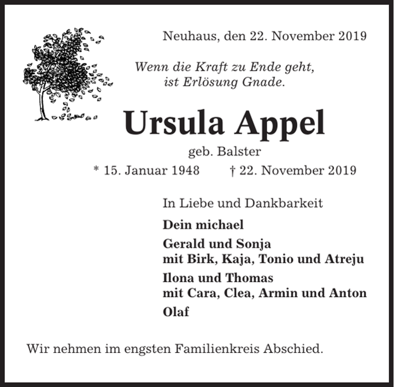 <p>Neuhaus, den 22. November 2019<br />Wenn die Kraft zu Ende geht,<br />ist Erlösung Gnade.</p><p>Ursula Appel<br />geb. Balster<br />* 15. Januar 1948<br />† 22. November 2019<br />In Liebe und Dankbarkeit<br />Dein michael<br />Gerald und Sonja<br />mit Birk, Kaja, Tonio und Atreju<br />Ilona und Thomas<br />mit Cara, Clea, Armin und Anton<br />Olaf<br />Wir nehmen im engsten Familienkreis Abschied.</p>