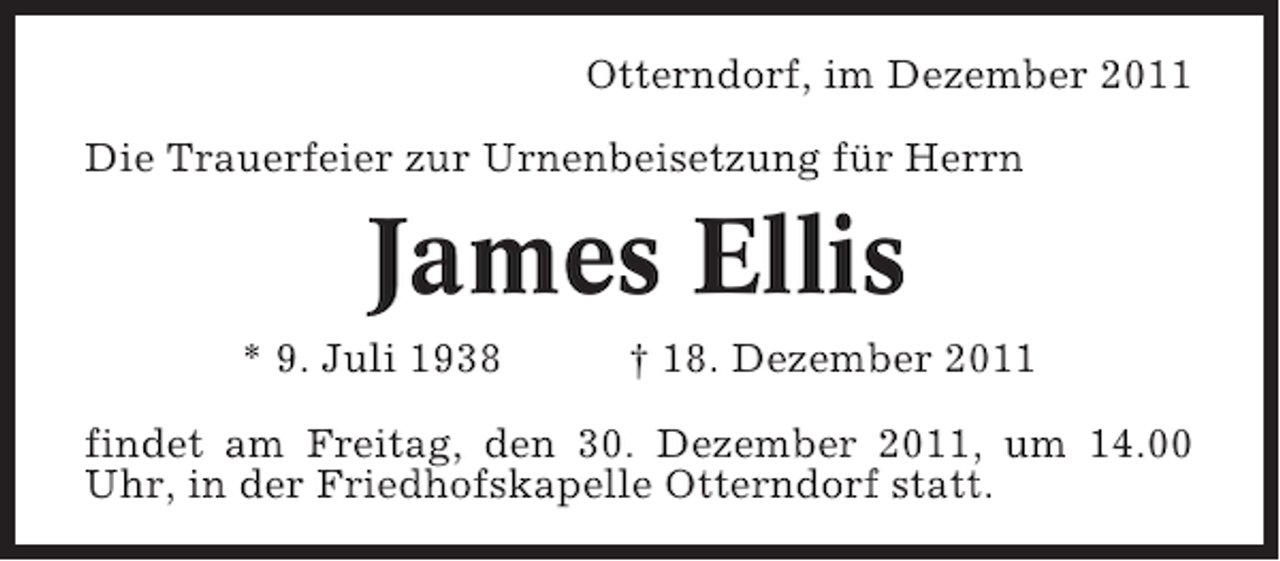 <p>Otterndorf, im Dezember 2011<br />Die Trauerfeier zur Urnenbeisetzung für Herrn</p><p>James Ellis<br />* 9. Juli 1938</p><p>† 18. Dezember 2011</p><p>findet am Freitag, den 30. Dezember 2011, um 14.00<br />Uhr, in der Friedhofskapelle Otterndorf statt.</p>