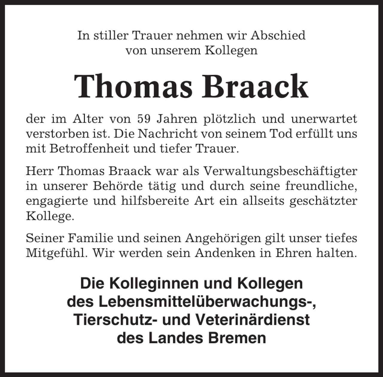 <p>In stiller Trauer nehmen wir Abschied<br />von unserem Kollegen</p><p>Thomas Braack<br />der im Alter von 59 Jahren plötzlich und unerwartet<br />verstorben ist. Die Nachricht von seinem Tod erfüllt uns<br />mit Betroffenheit und tiefer Trauer.<br />Herr Thomas Braack war als Verwaltungsbeschäftigter<br />in unserer Behörde tätig und durch seine freundliche,<br />engagierte und hilfsbereite Art ein allseits geschätzter<br />Kollege.<br />Seiner Familie und seinen Angehörigen gilt unser tiefes<br />Mitgefühl. Wir werden sein Andenken in Ehren halten.</p><p>Die Kolleginnen und Kollegen<br />des Lebensmittelüberwachungs-,<br />Tierschutz- und Veterinärdienst<br />des Landes Bremen</p>