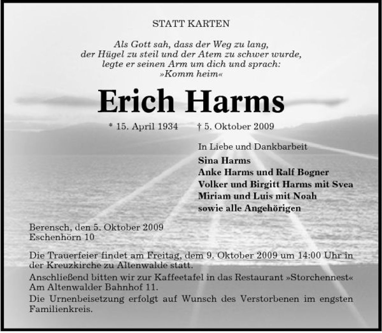 <p>STATT KARTEN Als Gott sah, dass der Weg zu lang, der Hügel zu steil und der Atem zu schwer wurde, legte er seinen Arm um dich und sprach: »Komm heim«</p><p>Erich Harms<br />* 15. April 1934 † 5. Oktober 2009<br />In Liebe und Dankbarbeit</p><p>Sina Harms Anke Harms und Ralf Bogner Volker und Birgitt Harms mit Svea Miriam und Luis mit Noah sowie alle Angehörigen Berensch, den 5. Oktober 2009 Eschenhörn 10 Die Trauerfeier findet am Freitag, dem 9. Oktober 2009 um 14:00 Uhr in der Kreuzkirche zu Altenwalde statt. Anschließend bitten wir zur Kaffeetafel in das Restaurant »Storchennest« Am Altenwalder Bahnhof 11. Die Urnenbeisetzung erfolgt auf Wunsch des Verstorbenen im engsten Familienkreis.</p>