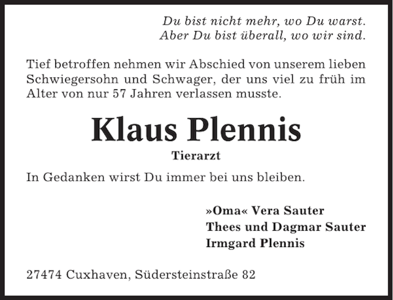 <p>Du bist nicht mehr, wo Du warst.<br />Aber Du bist überall, wo wir sind.<br />Tief betroffen nehmen wir Abschied von unserem lieben<br />Schwiegersohn und Schwager, der uns viel zu früh im<br />Alter von nur 57 Jahren verlassen musste.</p><p>Klaus Plennis<br />Tierarzt<br />In Gedanken wirst Du immer bei uns bleiben.<br />»Oma« Vera Sauter<br />Thees und Dagmar Sauter<br />Irmgard Plennis<br />27474 Cuxhaven, Südersteinstraße 82</p>