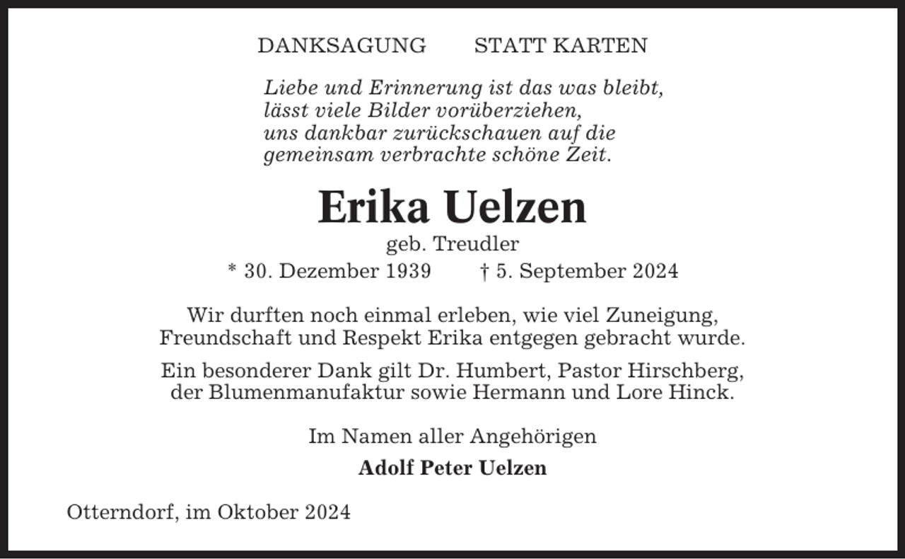 <p>DANKSAGUNG</p><p>STATT KARTEN</p><p>Liebe und Erinnerung ist das was bleibt,<br />lässt viele Bilder vorüberziehen,<br />uns dankbar zurückschauen auf die<br />gemeinsam verbrachte schöne Zeit.</p><p>Erika Uelzen<br />geb. Treudler<br />* 30. Dezember 1939<br />† 5. September 2024<br />Wir durften noch einmal erleben, wie viel Zuneigung,<br />Freundschaft und Respekt Erika entgegen gebracht wurde.<br />Ein besonderer Dank gilt Dr. Humbert, Pastor Hirschberg,<br />der Blumenmanufaktur sowie Hermann und Lore Hinck.<br />Im Namen aller Angehörigen<br />Adolf Peter Uelzen<br />Otterndorf, im Oktober 2024</p>