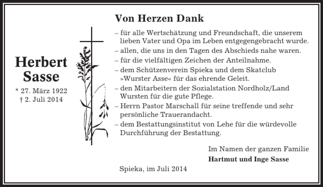 <p>Von Herzen Dank</p><p>Herbert<br />Sasse<br />* 27. März 1922<br />† 2. Juli 2014</p><p>– für alle Wertschätzung und Freundschaft, die unserem<br />lieben Vater und Opa im Leben entgegengebracht wurde.<br />– allen, die uns in den Tagen des Abschieds nahe waren.<br />– für die vielfältigen Zeichen der Anteilnahme.<br />– dem Schützenverein Spieka und dem Skatclub<br />»Wurster Asse« für das ehrende Geleit.<br />– den Mitarbeitern der Sozialstation Nordholz/Land<br />Wursten für die gute Pflege.<br />– Herrn Pastor Marschall für seine treffende und sehr<br />persönliche Trauerandacht.<br />– dem Bestattungsinstitut von Lehe für die würdevolle<br />Durchführung der Bestattung.<br />Im Namen der ganzen Familie<br />Hartmut und Inge Sasse<br />Spieka, im Juli 2014</p>