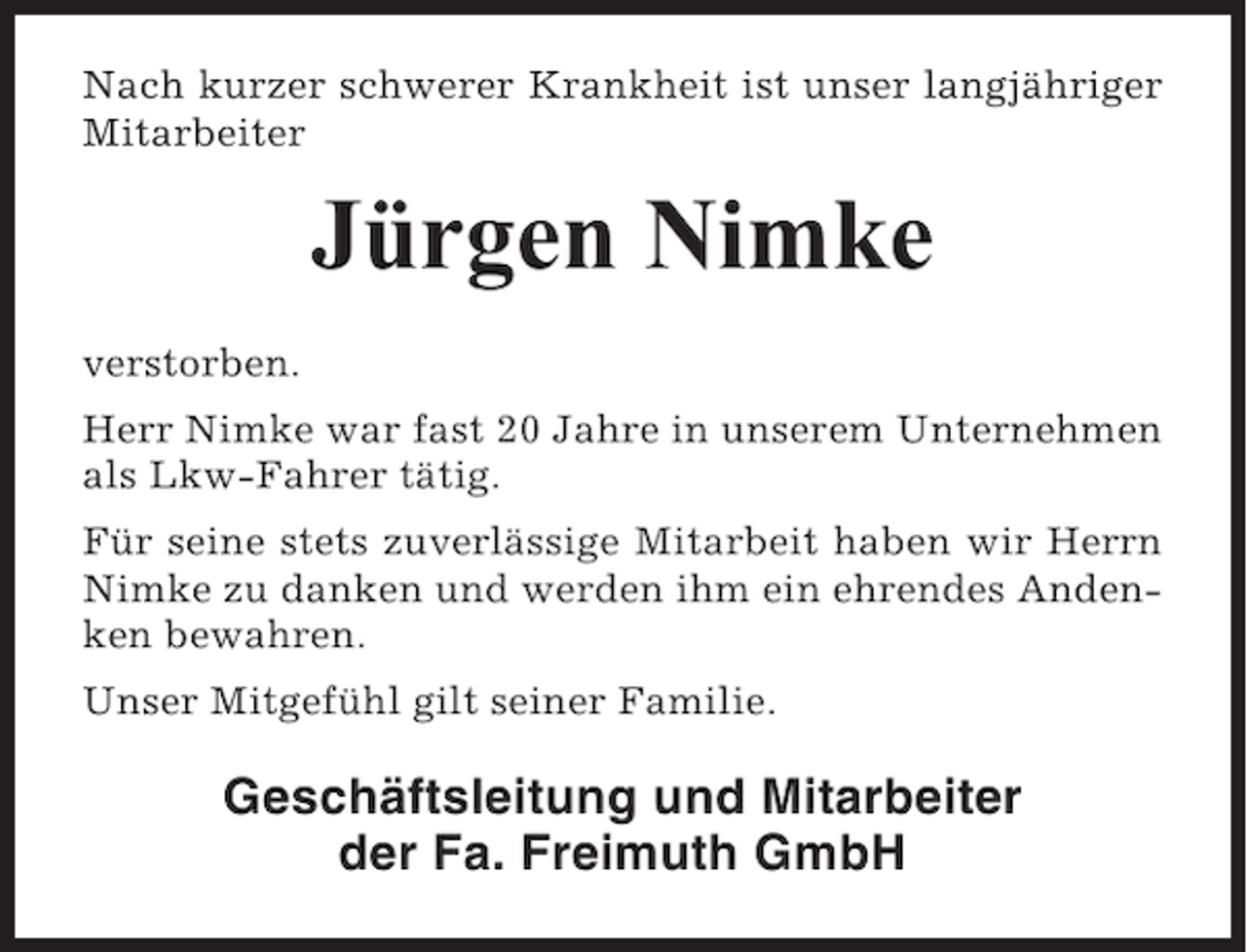 <p>Nach kurzer schwerer Krankheit ist unser langjähriger<br />Mitarbeiter</p><p>Jürgen Nimke<br />verstorben.<br />Herr Nimke war fast 20 Jahre in unserem Unternehmen<br />als Lkw-Fahrer tätig.<br />Für seine stets zuverlässige Mitarbeit haben wir Herrn<br />Nimke zu danken und werden ihm ein ehrendes Andenken bewahren.<br />Unser Mitgefühl gilt seiner Familie.</p><p>Geschäftsleitung und Mitarbeiter<br />der Fa. Freimuth GmbH</p>