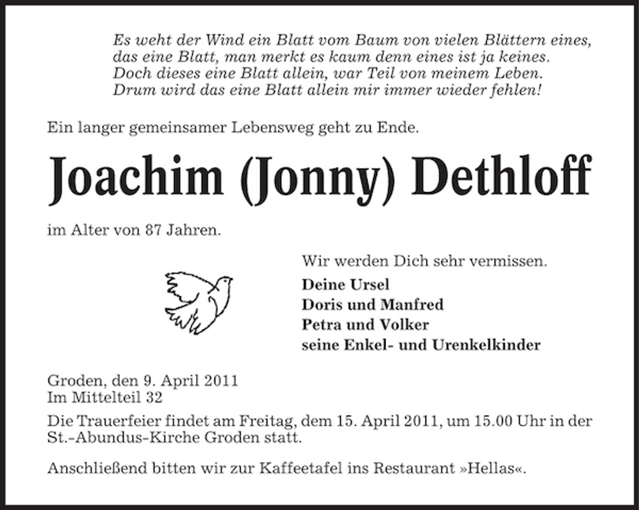 <p>Es weht der Wind ein Blatt vom Baum von vielen Blättern eines, das eine Blatt, man merkt es kaum denn eines ist ja keines. Doch dieses eine Blatt allein, war Teil von meinem Leben. Drum wird das eine Blatt allein mir immer wieder fehlen! Ein langer gemeinsamer Lebensweg geht zu Ende.</p><p>Joachim (Jonny) Dethloff<br />im Alter von 87 Jahren. Wir werden Dich sehr vermissen. Deine Ursel Doris und Manfred Petra und Volker seine Enkel- und Urenkelkinder Groden, den 9. April 2011 Im Mittelteil 32 Die Trauerfeier findet am Freitag, dem 15. April 2011, um 15.00 Uhr in der St.-Abundus-Kirche Groden statt. Anschließend bitten wir zur Kaffeetafel ins Restaurant »Hellas«.</p>