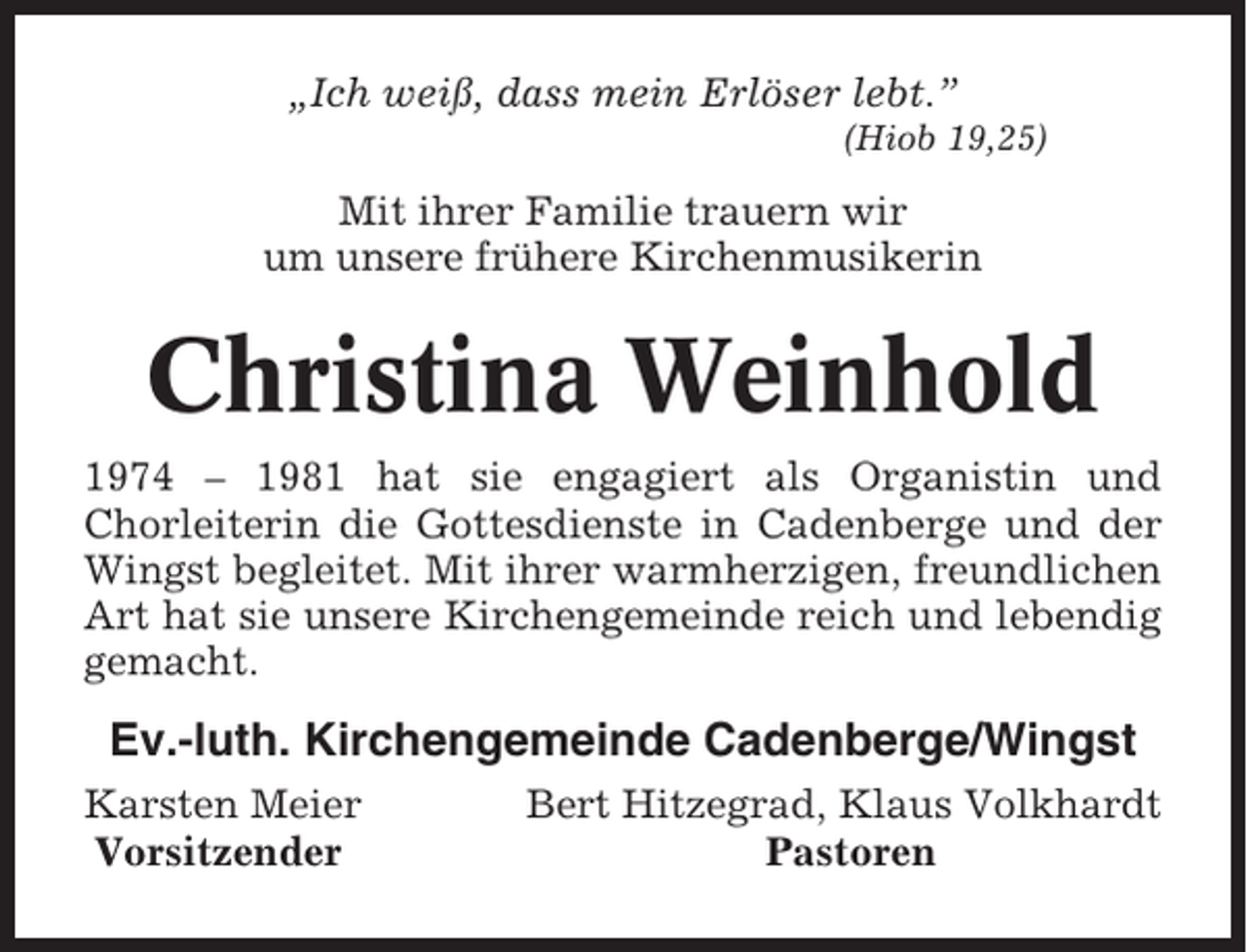 <p>„Ich weiß, dass mein Erlöser lebt.”<br />(Hiob 19,25)</p><p>Mit ihrer Familie trauern wir<br />um unsere frühere Kirchenmusikerin</p><p>Christina Weinhold<br />1974 – 1981 hat sie engagiert als Organistin und<br />Chorleiterin die Gottesdienste in Cadenberge und der<br />Wingst begleitet. Mit ihrer warmherzigen, freundlichen<br />Art hat sie unsere Kirchengemeinde reich und lebendig<br />gemacht.</p><p>Ev.-luth. Kirchengemeinde Cadenberge/Wingst<br />Karsten Meier<br />Vorsitzender</p><p>Bert Hitzegrad, Klaus Volkhardt<br />Pastoren</p>