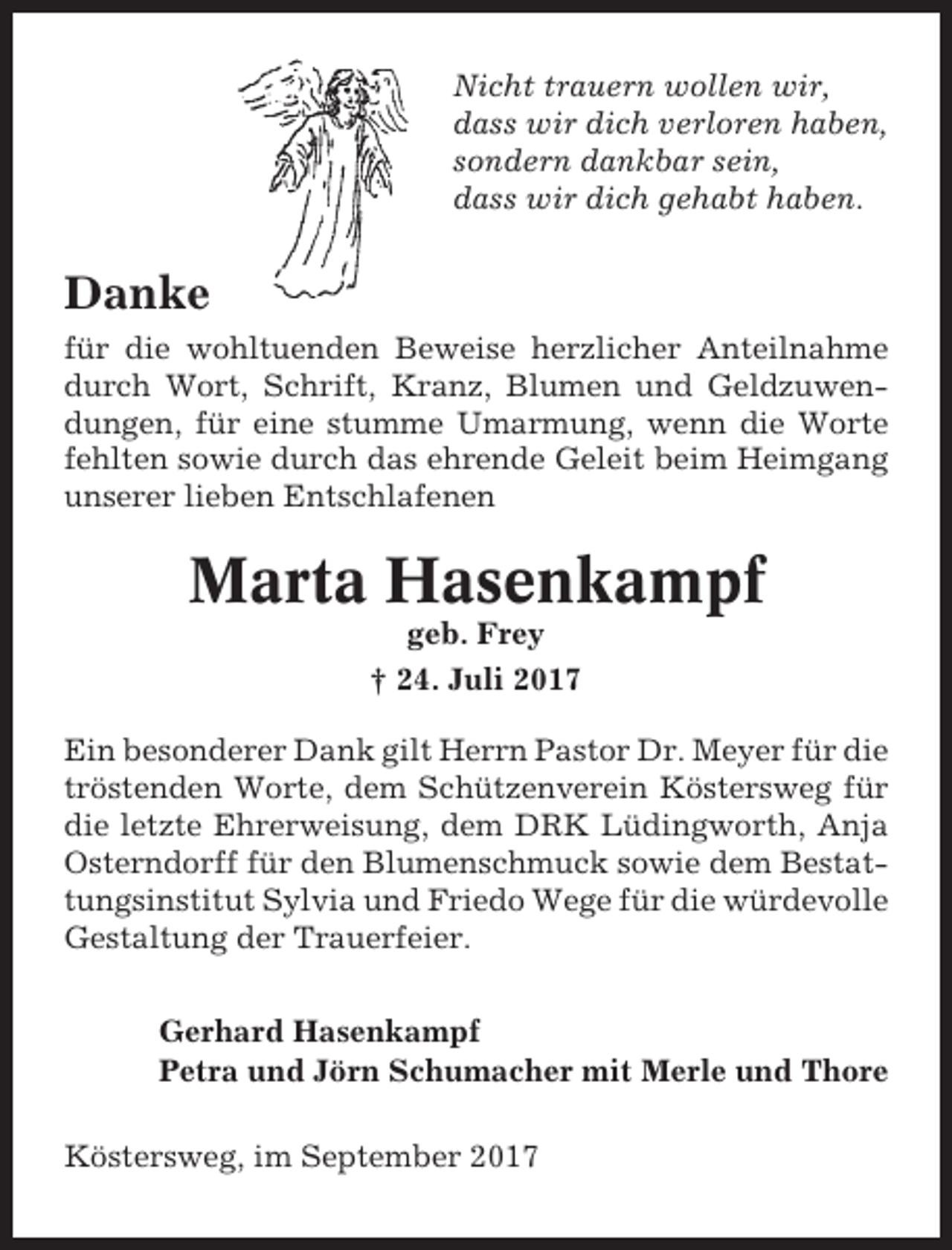 <p>Nicht trauern wollen wir,<br />dass wir dich verloren haben,<br />sondern dankbar sein,<br />dass wir dich gehabt haben.</p><p>Danke<br />für die wohltuenden Beweise herzlicher Anteilnahme<br />durch Wort, Schrift, Kranz, Blumen und Geldzuwendungen, für eine stumme Umarmung, wenn die Worte<br />fehlten sowie durch das ehrende Geleit beim Heimgang<br />unserer lieben Entschlafenen</p><p>Marta Hasenkampf<br />geb. Frey<br />† 24. Juli 2017<br />Ein besonderer Dank gilt Herrn Pastor Dr. Meyer für die<br />tröstenden Worte, dem Schützenverein Köstersweg für<br />die letzte Ehrerweisung, dem DRK Lüdingworth, Anja<br />Osterndorff für den Blumenschmuck sowie dem Bestattungsinstitut Sylvia und Friedo Wege für die würdevolle<br />Gestaltung der Trauerfeier.<br />Gerhard Hasenkampf<br />Petra und Jörn Schumacher mit Merle und Thore<br />Köstersweg, im September 2017</p>
