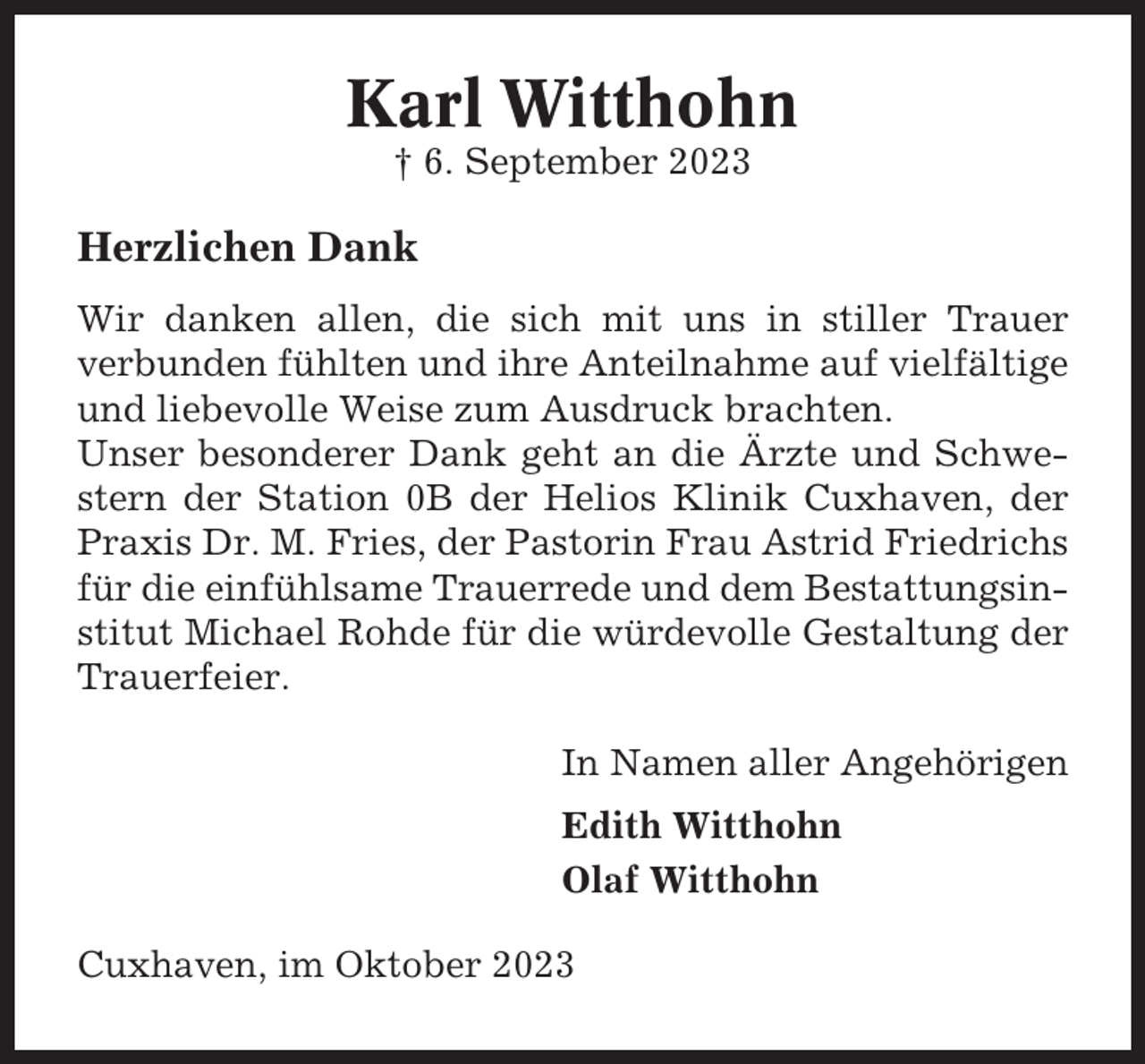 <p>Karl Witthohn<br />† 6. September 2023</p><p>Herzlichen Dank<br />Wir danken allen, die sich mit uns in stiller Trauer<br />verbunden fühlten und ihre Anteilnahme auf vielfältige<br />und liebevolle Weise zum Ausdruck brachten.<br />Unser besonderer Dank geht an die Ärzte und Schwestern der Station 0B der Helios Klinik Cuxhaven, der<br />Praxis Dr. M. Fries, der Pastorin Frau Astrid Friedrichs<br />für die einfühlsame Trauerrede und dem Bestattungsinstitut Michael Rohde für die würdevolle Gestaltung der<br />Trauerfeier.<br />In Namen aller Angehörigen<br />Edith Witthohn<br />Olaf Witthohn<br />Cuxhaven, im Oktober 2023</p>