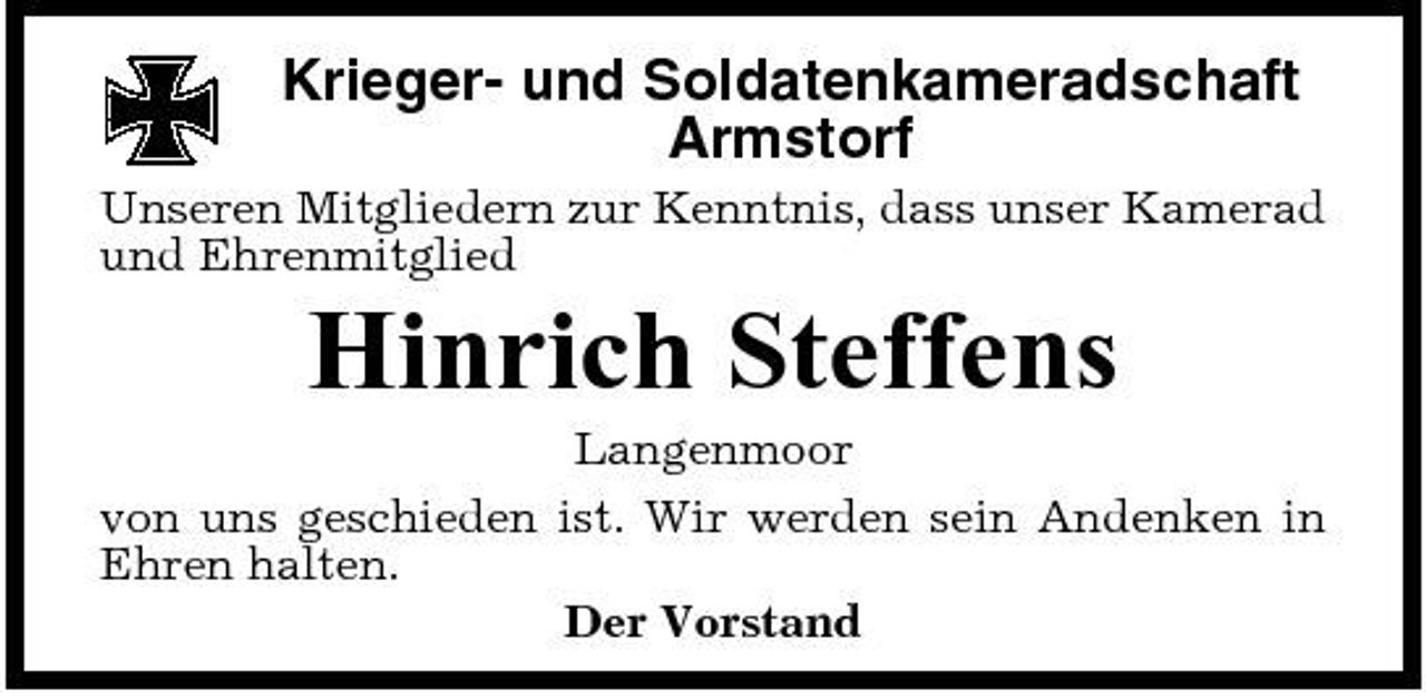 <p>Krieger- und Soldatenkameradschaft Armstorf<br />Unseren Mitgliedern zur Kenntnis, dass unser Kamerad und Ehrenmitglied</p><p>Hinrich Steffens<br />Langenmoor von uns geschieden ist. Wir werden sein Andenken in Ehren halten. Der Vorstand</p>