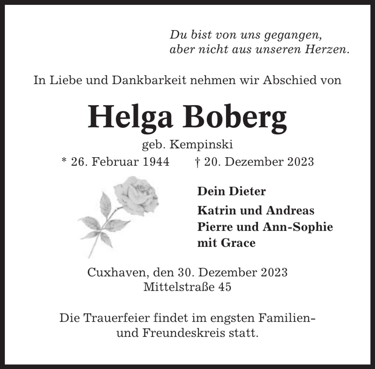 <p>Du bist von uns gegangen,<br />aber nicht aus unseren Herzen.<br />In Liebe und Dankbarkeit nehmen wir Abschied von</p><p>Helga Boberg<br />geb. Kempinski<br />* 26. Februar 1944<br />† 20. Dezember 2023<br />Dein Dieter<br />Katrin und Andreas<br />Pierre und Ann-Sophie<br />mit Grace<br />Cuxhaven, den 30. Dezember 2023<br />Mittelstraße 45<br />Die Trauerfeier findet im engsten Familienund Freundeskreis statt.</p>