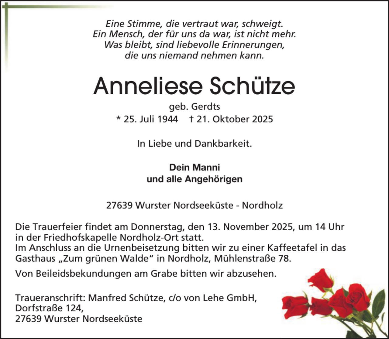 <p>Eine Stimme, die vertraut war, schweigt.<br />Ein Mensch, der für uns da war, ist nicht mehr.<br />Was bleibt, sind liebevolle Erinnerungen,<br />die uns niemand nehmen kann.</p><p>Anneliese Schütze<br />geb. Gerdts<br />* 25. Juli 1944 † 21. Oktober 2025<br />In Liebe und Dankbarkeit.<br />Dein Manni<br />und alle Angehörigen<br />27639 Wurster Nordseeküste - Nordholz<br />Die Trauerfeier findet am Donnerstag, den 13. November 2025, um 14 Uhr<br />in der Friedhofskapelle Nordholz-Ort statt.<br />Im Anschluss an die Urnenbeisetzung bitten wir zu einer Kaffeetafel in das<br />Gasthaus „Zum grünen Walde“ in Nordholz, Mühlenstraße 78.<br />Von Beileidsbekundungen am Grabe bitten wir abzusehen.<br />Traueranschrift: Manfred Schütze, c/o von Lehe GmbH,<br />Dorfstraße 124,<br />27639 Wurster Nordseeküste</p>