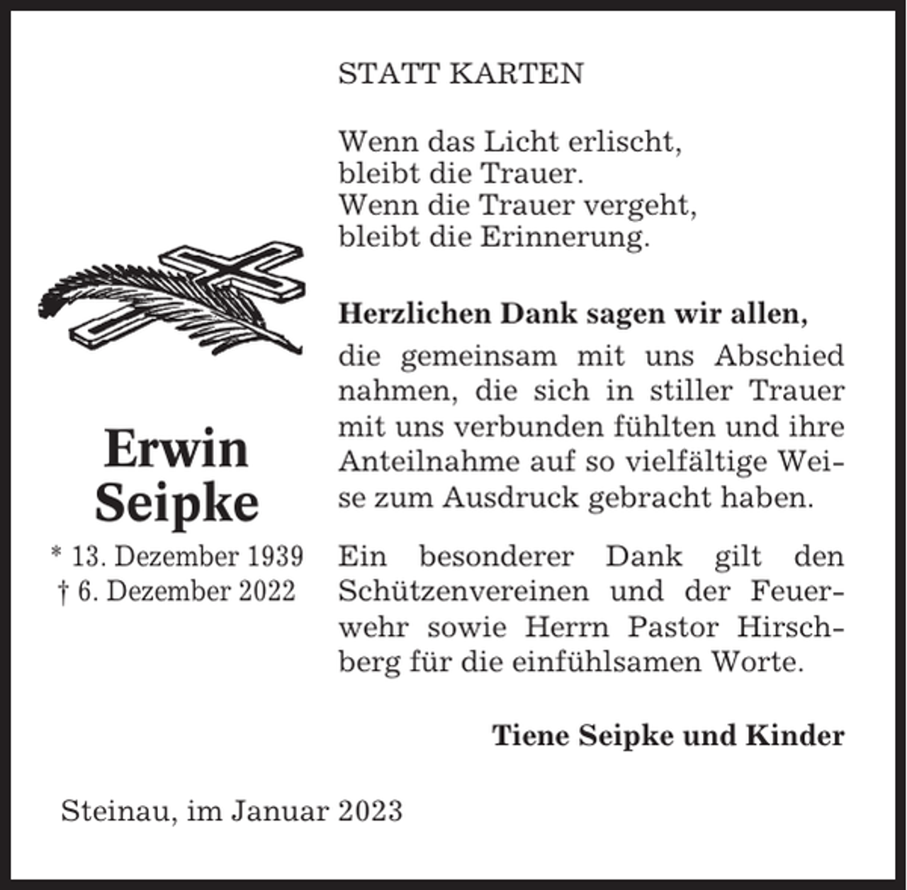 <p>STATT KARTEN<br />Wenn das Licht erlischt,<br />bleibt die Trauer.<br />Wenn die Trauer vergeht,<br />bleibt die Erinnerung.</p><p>Erwin<br />Seipke<br />* 13. Dezember 1939<br />† 6. Dezember 2022</p><p>Herzlichen Dank sagen wir allen,<br />die gemeinsam mit uns Abschied<br />nahmen, die sich in stiller Trauer<br />mit uns verbunden fühlten und ihre<br />Anteilnahme auf so vielfältige Weise zum Ausdruck gebracht haben.<br />Ein besonderer Dank gilt den<br />Schützenvereinen und der Feuerwehr sowie Herrn Pastor Hirschberg für die einfühlsamen Worte.<br />Tiene Seipke und Kinder</p><p>Steinau, im Januar 2023</p>