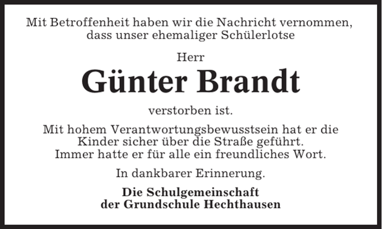 <p>Mit Betroffenheit haben wir die Nachricht vernommen,<br />dass unser ehemaliger Schülerlotse<br />Herr</p><p>Günter Brandt<br />verstorben ist.<br />Mit hohem Verantwortungsbewusstsein hat er die<br />Kinder sicher über die Straße geführt.<br />Immer hatte er für alle ein freundliches Wort.<br />In dankbarer Erinnerung.<br />Die Schulgemeinschaft<br />der Grundschule Hechthausen</p>