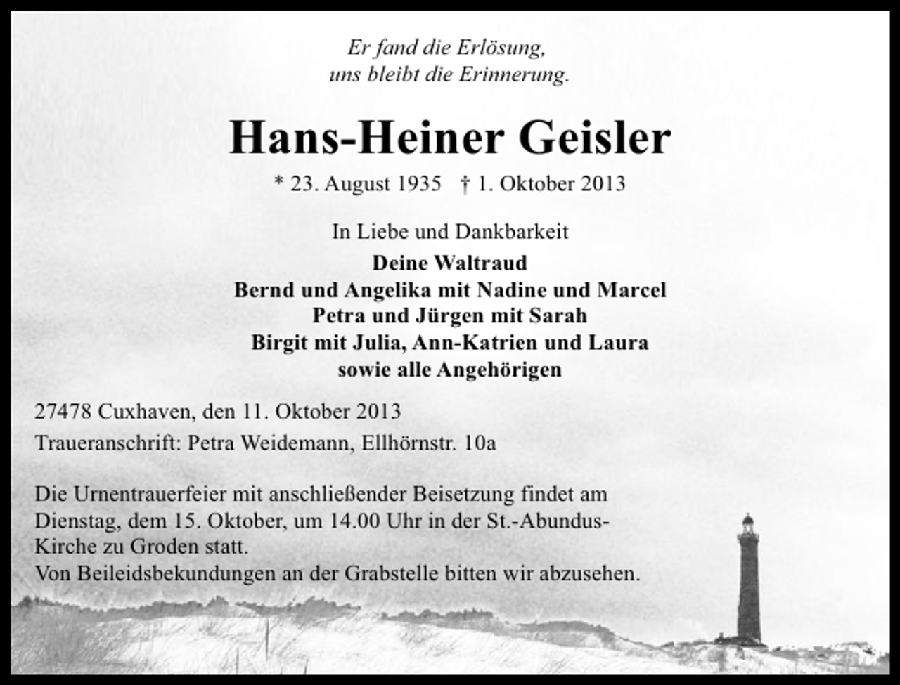 <p>Er fand die Erlösung,<br />uns bleibt die Erinnerung.</p><p>Hans-Heiner Geisler<br />* 23. August 1935 † 1. Oktober 2013</p><p>In Liebe und Dankbarkeit<br />Deine Waltraud<br />Bernd und Angelika mit Nadine und Marcel<br />Petra und Jürgen mit Sarah<br />Birgit mit Julia, Ann-Katrien und Laura<br />sowie alle Angehörigen<br />27478 Cuxhaven, den 11. Oktober 2013<br />Traueranschrift: Petra Weidemann, Ellhörnstr. 10a<br />Die Urnentrauerfeier mit anschließender Beisetzung findet am<br />Dienstag, dem 15. Oktober, um 14.00 Uhr in der St.-AbundusKirche zu Groden statt.<br />Von Beileidsbekundungen an der Grabstelle bitten wir abzusehen.</p>