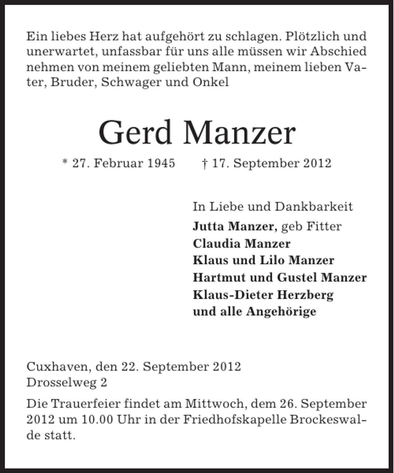 <p>Ein liebes Herz hat aufgehört zu schlagen. Plötzlich und<br />unerwartet, unfassbar für uns alle müssen wir Abschied<br />nehmen von meinem geliebten Mann, meinem lieben Vater, Bruder, Schwager und Onkel</p>
<p>Gerd Manzer<br />* 27. Februar 1945</p>
<p>† 17. September 2012<br />In Liebe und Dankbarkeit<br />Jutta Manzer, geb Fitter<br />Claudia Manzer<br />Klaus und Lilo Manzer<br />Hartmut und Gustel Manzer<br />Klaus-Dieter Herzberg<br />und alle Angehörige</p>
<p>Cuxhaven, den 22. September 2012<br />Drosselweg 2<br />Die Trauerfeier findet am Mittwoch, dem 26. September<br />2012 um 10.00 Uhr in der Friedhofskapelle Brockeswalde statt.</p>