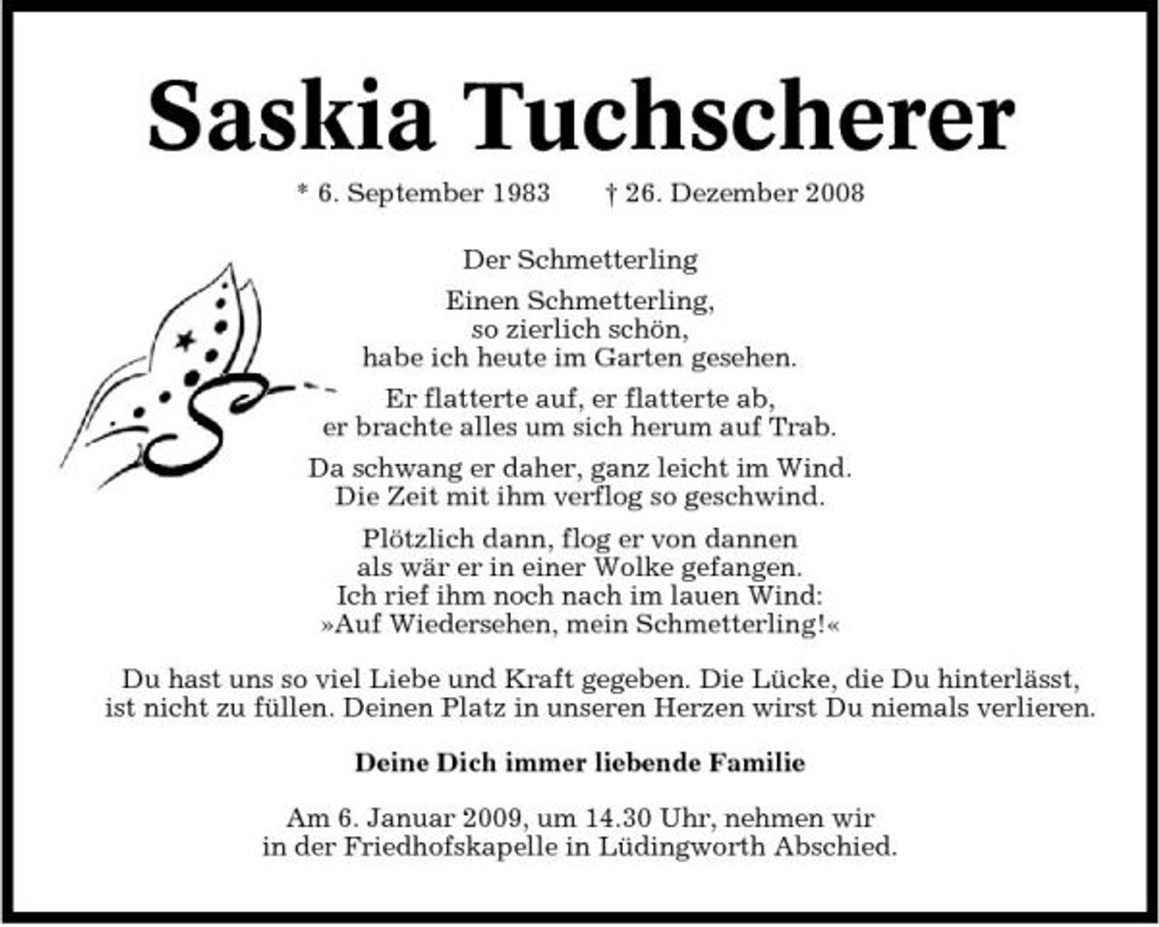 <p>Saskia Tuchscherer<br />* 6. September 1983 †</p>
<p>Der Schmetterling<br />Einen Schmetterling, so zierlich schön, habe ich heute im Garten gesehen. Er flatterte auf, er flatterte ab, er brachte alles um sich herum auf Trab. Da schwang er daher, ganz leicht im Wind. Die Zeit mit ihm verflog so geschwind. Plötzlich dann, flog er von dannen als wär er in einer Wolke gefangen. Ich rief ihm noch nach im lauen Wind: »Auf Wiedersehen, mein Schmetterling!« Du hast uns so viel Liebe und Kraft gegeben. Die Lücke, die Du hinterlässt, ist nicht zu füllen. Deinen Platz in unseren Herzen wirst Du niemals verlieren. Deine Dich immer liebende Familie Am 6. Januar 2009, um 14.30 Uhr, nehmen wir in der Friedhofskapelle in Lüdingworth Abschied.</p>