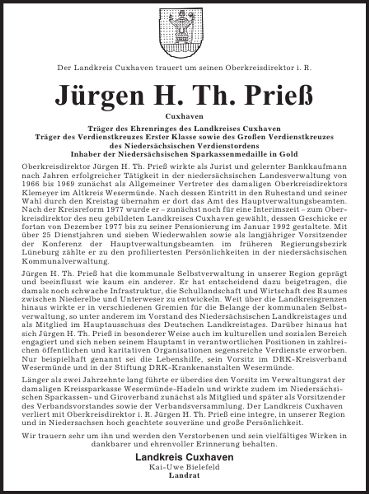 <p>Der Landkreis Cuxhaven trauert um seinen Oberkreisdirektor i. R.</p><p>Jürgen H. Th. Prieß<br />Cuxhaven<br />Träger des Ehrenringes des Landkreises Cuxhaven<br />Träger des Verdienstkreuzes Erster Klasse sowie des Großen Verdienstkreuzes<br />des Niedersächsischen Verdienstordens<br />Inhaber der Niedersächsischen Sparkassenmedaille in Gold<br />Oberkreisdirektor Jürgen H. Th. Prieß wirkte als Jurist und gelernter Bankkaufmann<br />nach Jahren erfolgreicher Tätigkeit in der niedersächsischen Landesverwaltung von<br />1966 bis 1969 zunächst als Allgemeiner Vertreter des damaligen Oberkreisdirektors<br />Klemeyer im Altkreis Wesermünde. Nach dessen Eintritt in den Ruhestand und seiner<br />Wahl durch den Kreistag übernahm er dort das Amt des Hauptverwaltungsbeamten.<br />Nach der Kreisreform 1977 wurde er – zunächst noch für eine Interimszeit – zum Oberkreisdirektor des neu gebildeten Landkreises Cuxhaven gewählt, dessen Geschicke er<br />fortan von Dezember 1977 bis zu seiner Pensionierung im Januar 1992 gestaltete. Mit<br />über 25 Dienstjahren und sieben Wiederwahlen sowie als langjähriger Vorsitzender<br />der Konferenz der Hauptverwaltungsbeamten im früheren Regierungsbezirk<br />Lüneburg zählte er zu den profiliertesten Persönlichkeiten in der niedersächsischen<br />Kommunalverwaltung.<br />Jürgen H. Th. Prieß hat die kommunale Selbstverwaltung in unserer Region geprägt<br />und beeinflusst wie kaum ein anderer. Er hat entscheidend dazu beigetragen, die<br />damals noch schwache Infrastruktur, die Schullandschaft und Wirtschaft des Raumes<br />zwischen Niederelbe und Unterweser zu entwickeln. Weit über die Landkreisgrenzen<br />hinaus wirkte er in verschiedenen Gremien für die Belange der kommunalen Selbstverwaltung, so unter anderem im Vorstand des Niedersächsischen Landkreistages und<br />als Mitglied im Hauptausschuss des Deutschen Landkreistages. Darüber hinaus hat<br />sich Jürgen H. Th. Prieß in besonderer Weise auch im kulturellen und sozialen Bereich<br />engagiert und sich neben seinem Hauptamt in verantwortlichen Positionen in zahlreichen öffentlichen und karitativen Organisationen segensreiche Verdienste erworben.<br />Nur beispielhaft genannt sei die Lebenshilfe, sein Vorsitz im DRK-Kreisverband<br />Wesermünde und in der Stiftung DRK-Krankenanstalten Wesermünde.<br />Länger als zwei Jahrzehnte lang führte er überdies den Vorsitz im Verwaltungsrat der<br />damaligen Kreissparkasse Wesermünde-Hadeln und wirkte zudem im Niedersächsischen Sparkassen- und Giroverband zunächst als Mitglied und später als Vorsitzender<br />des Verbandsvorstandes sowie der Verbandsversammlung. Der Landkreis Cuxhaven<br />verliert mit Oberkreisdirektor i. R. Jürgen H. Th. Prieß eine integre, in unserer Region<br />und in Niedersachsen hoch geachtete souveräne und große Persönlichkeit.<br />Wir trauern sehr um ihn und werden den Verstorbenen und sein vielfältiges Wirken in<br />dankbarer und ehrenvoller Erinnerung behalten.</p><p>Landkreis Cuxhaven<br />Kai-Uwe Bielefeld<br />Landrat</p>