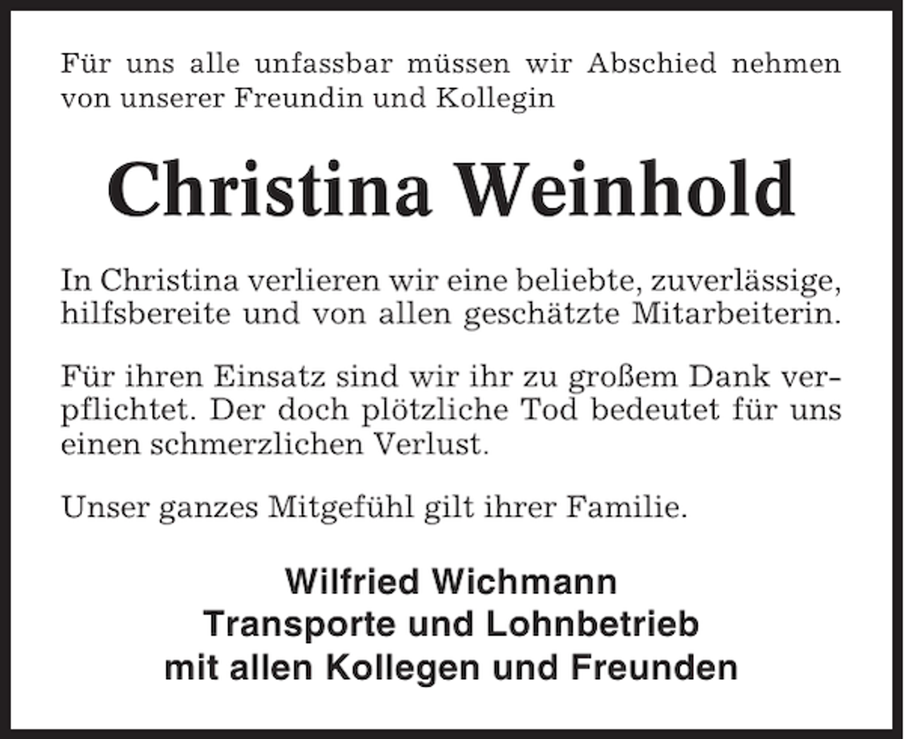 <p>Für uns alle unfassbar müssen wir Abschied nehmen<br />von unserer Freundin und Kollegin</p><p>Christina Weinhold<br />In Christina verlieren wir eine beliebte, zuverlässige,<br />hilfsbereite und von allen geschätzte Mitarbeiterin.<br />Für ihren Einsatz sind wir ihr zu großem Dank verpflichtet. Der doch plötzliche Tod bedeutet für uns<br />einen schmerzlichen Verlust.<br />Unser ganzes Mitgefühl gilt ihrer Familie.</p><p>Wilfried Wichmann<br />Transporte und Lohnbetrieb<br />mit allen Kollegen und Freunden</p>