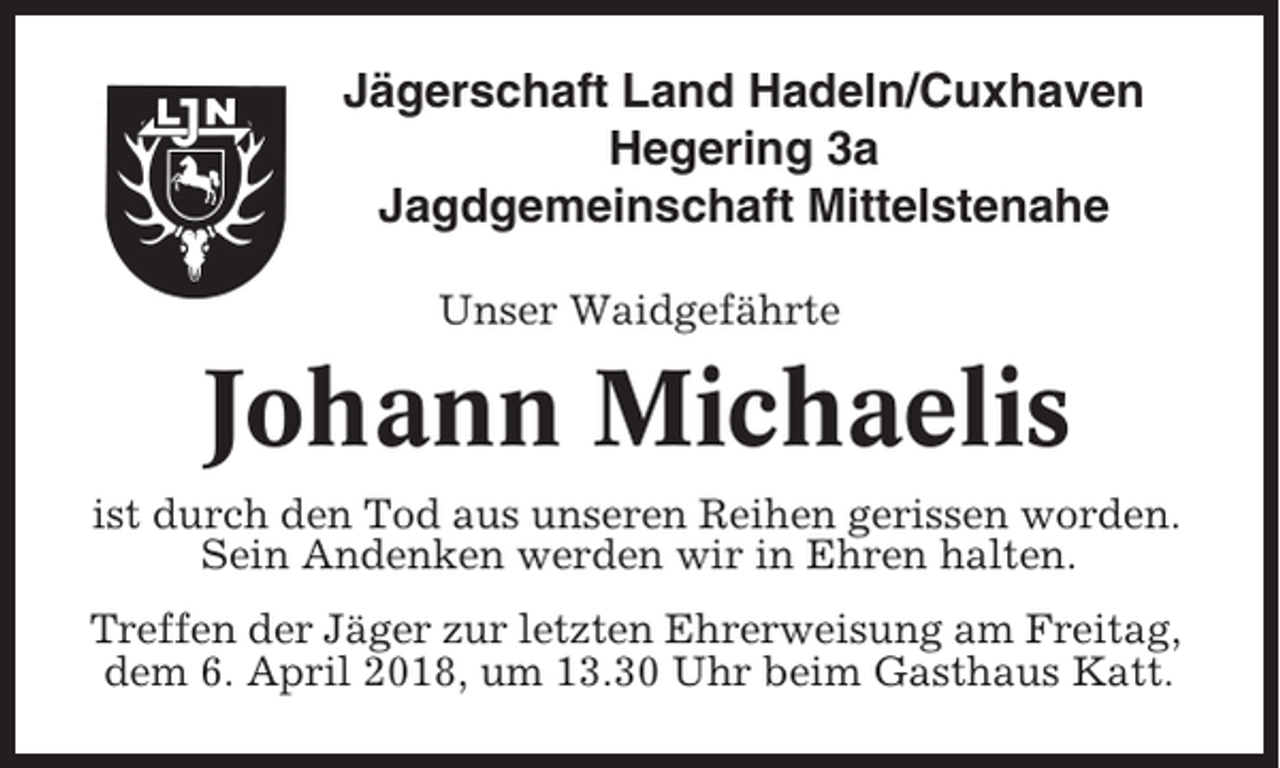 <p>Jägerschaft Land Hadeln/Cuxhaven<br />Hegering 3a<br />Jagdgemeinschaft Mittelstenahe<br />Unser Waidgefährte</p><p>Johann Michaelis<br />ist durch den Tod aus unseren Reihen gerissen worden.<br />Sein Andenken werden wir in Ehren halten.<br />Treffen der Jäger zur letzten Ehrerweisung am Freitag,<br />dem 6. April 2018, um 13.30 Uhr beim Gasthaus Katt.</p>