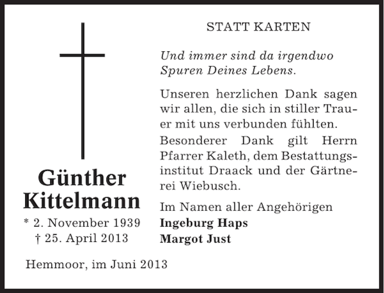 <p>STATT KARTEN<br />Und immer sind da irgendwo<br />Spuren Deines Lebens.</p><p>Günther<br />Kittelmann<br />* 2. November 1939<br />† 25. April 2013</p><p>Unseren herzlichen Dank sagen<br />wir allen, die sich in stiller Trauer mit uns verbunden fühlten.<br />Besonderer Dank gilt Herrn<br />Pfarrer Kaleth, dem Bestattungsinstitut Draack und der Gärtnerei Wiebusch.<br />Im Namen aller Angehörigen<br />Ingeburg Haps<br />Margot Just</p><p>Hemmoor, im Juni 2013</p>