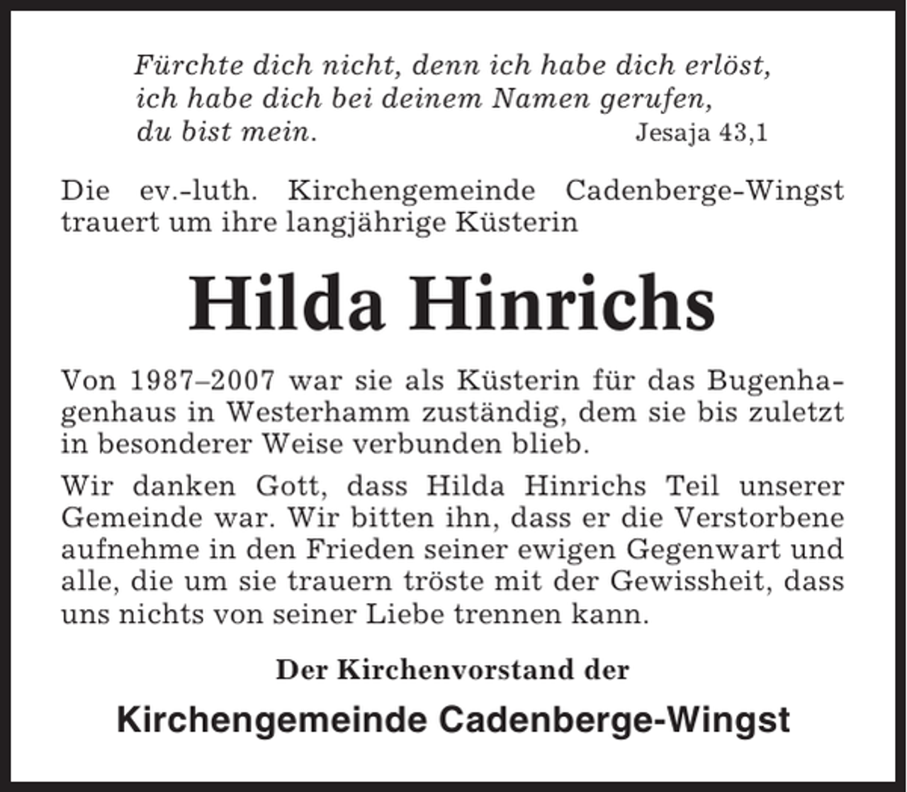 <p>Fürchte dich nicht, denn ich habe dich erlöst,<br />ich habe dich bei deinem Namen gerufen,<br />du bist mein.<br />Jesaja 43,1<br />Die ev.-luth. Kirchengemeinde Cadenberge-Wingst<br />trauert um ihre langjährige Küsterin</p><p>Hilda Hinrichs<br />Von 1987–2007 war sie als Küsterin für das Bugenhagenhaus in Westerhamm zuständig, dem sie bis zuletzt<br />in besonderer Weise verbunden blieb.<br />Wir danken Gott, dass Hilda Hinrichs Teil unserer<br />Gemeinde war. Wir bitten ihn, dass er die Verstorbene<br />aufnehme in den Frieden seiner ewigen Gegenwart und<br />alle, die um sie trauern tröste mit der Gewissheit, dass<br />uns nichts von seiner Liebe trennen kann.<br />Der Kirchenvorstand der</p><p>Kirchengemeinde Cadenberge-Wingst</p>